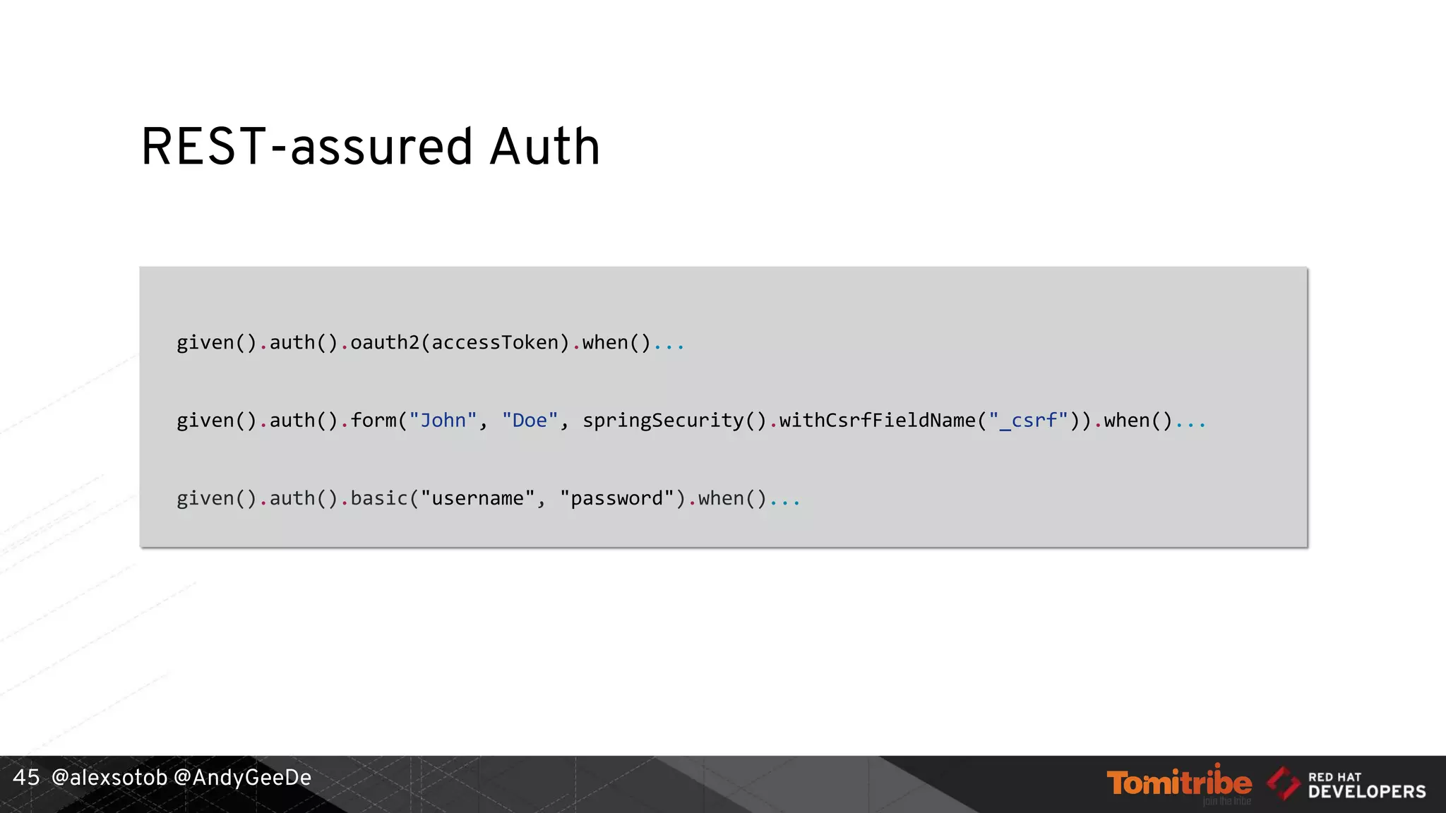 @alexsotob @AndyGeeDe
REST-assured Auth
given().auth().oauth2(accessToken).when()...
given().auth().form("John", "Doe", springSecurity().withCsrfFieldName("_csrf")).when()...
given().auth().basic("username", "password").when()...
45
 