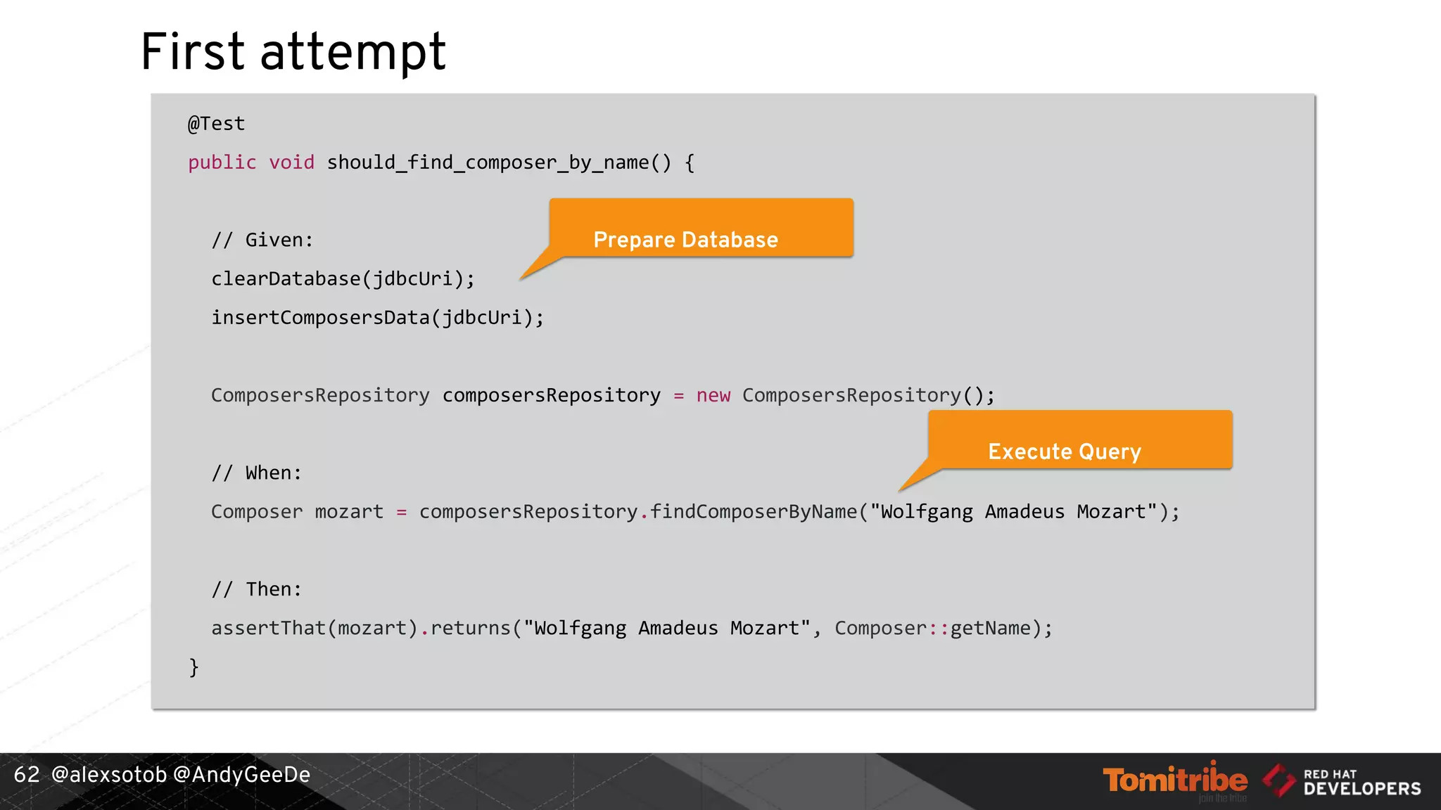 @alexsotob @AndyGeeDe
First attempt
@Test
public void should_find_composer_by_name() {
// Given:
clearDatabase(jdbcUri);
insertComposersData(jdbcUri);
ComposersRepository composersRepository = new ComposersRepository();
// When:
Composer mozart = composersRepository.findComposerByName("Wolfgang Amadeus Mozart");
// Then:
assertThat(mozart).returns("Wolfgang Amadeus Mozart", Composer::getName);
}
62
Prepare Database
Execute Query
 