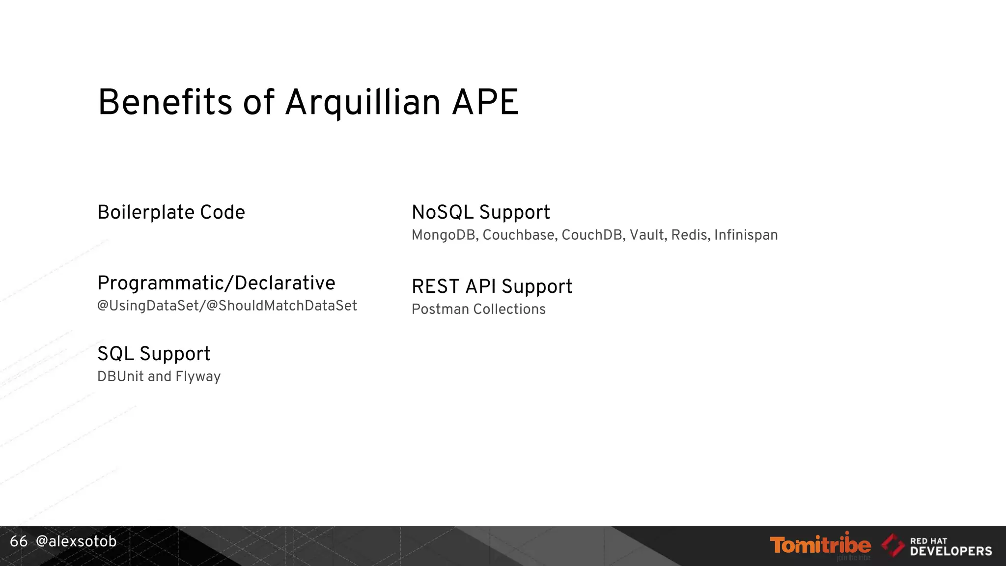 @alexsotob
Boilerplate Code
Programmatic/Declarative
@UsingDataSet/@ShouldMatchDataSet
SQL Support
DBUnit and Flyway
REST API Support
Postman Collections
NoSQL Support
MongoDB, Couchbase, CouchDB, Vault, Redis, Infinispan
Benefits of Arquillian APE
66
 