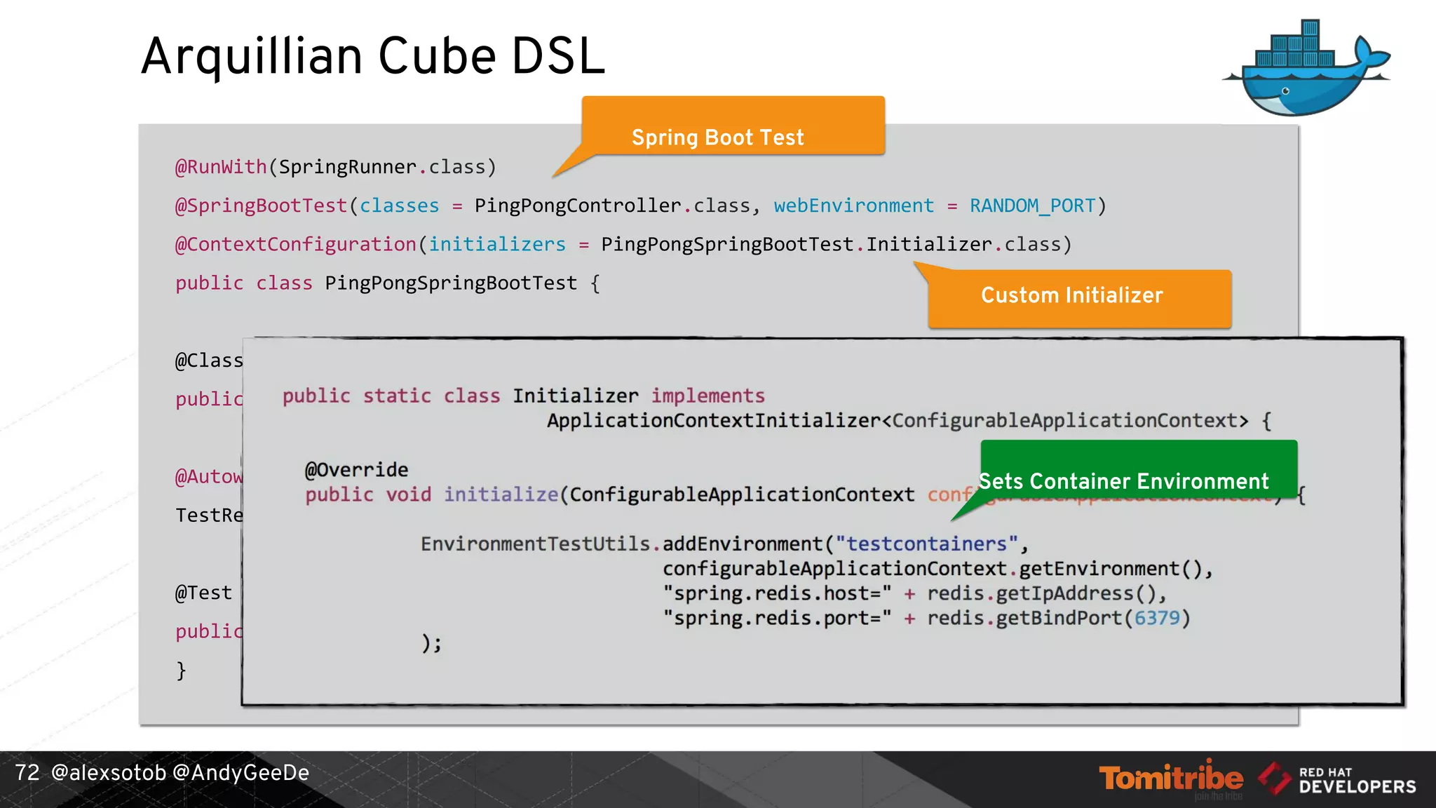 @alexsotob @AndyGeeDe
Arquillian Cube DSL
@RunWith(SpringRunner.class)
@SpringBootTest(classes = PingPongController.class, webEnvironment = RANDOM_PORT)
@ContextConfiguration(initializers = PingPongSpringBootTest.Initializer.class)
public class PingPongSpringBootTest {
@ClassRule
public static ContainerDslRule redis = new ContainerDslRule("redis:3.2.6")
.withPortBinding(6379);
@Autowired
TestRestTemplate restTemplate;
@Test
public void should_get_data_from_redis() {
}
72
Spring Boot Test
Custom Initializer
Container DefinitionSets Container Environment
 