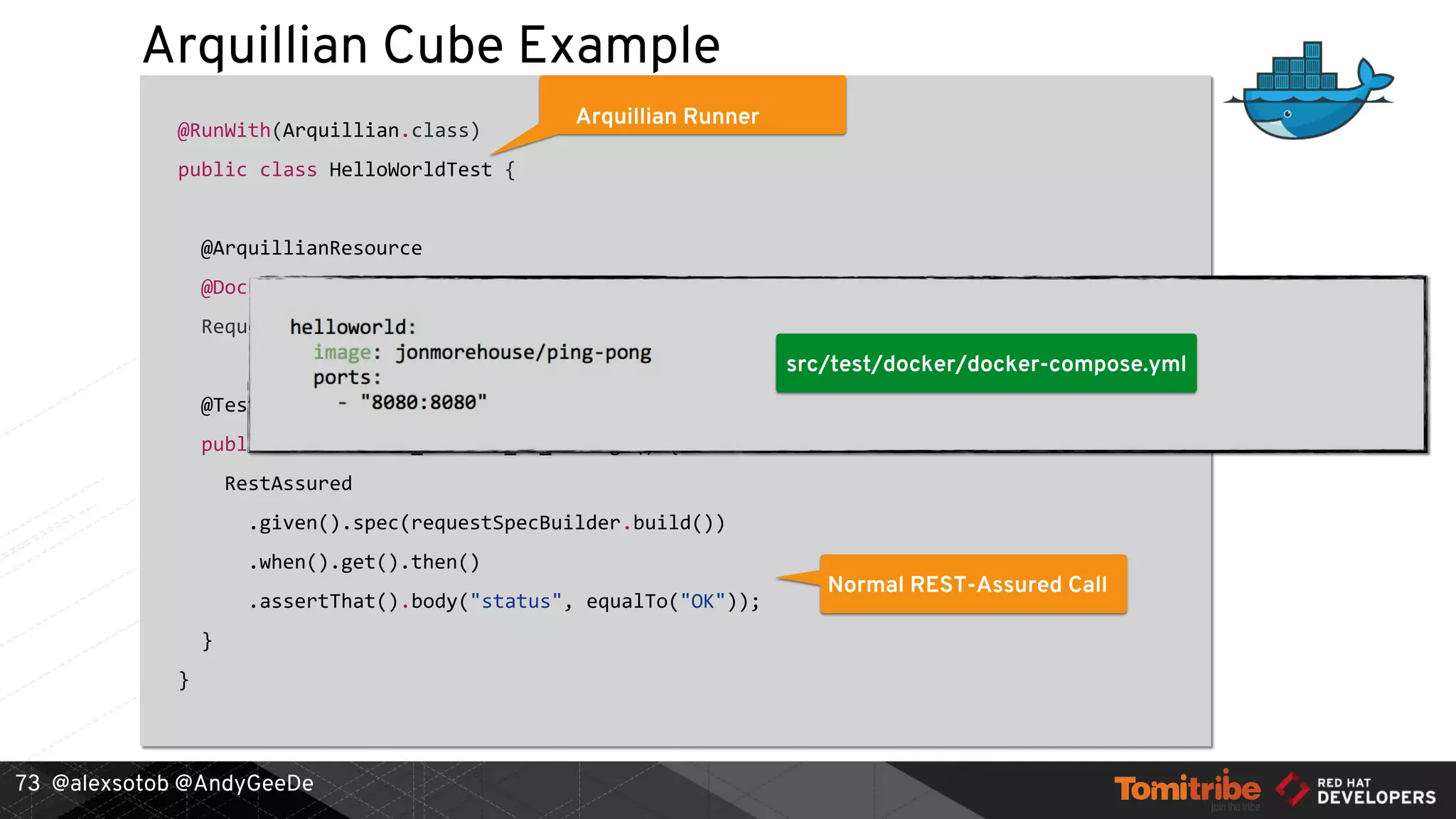 @alexsotob @AndyGeeDe
Arquillian Cube Example
@RunWith(Arquillian.class)
public class HelloWorldTest {
@ArquillianResource
@DockerUrl(containerName = "helloworld", exposedPort = 8080)
RequestSpecBuilder requestSpecBuilder;
@Test
public void should_receive_ok_message() {
RestAssured
.given().spec(requestSpecBuilder.build())
.when().get().then()
.assertThat().body("status", equalTo("OK"));
}
}
73
Arquillian Runner
REST-Assured Integration
Environment Resolver
Normal REST-Assured Call
src/test/docker/docker-compose.yml
 