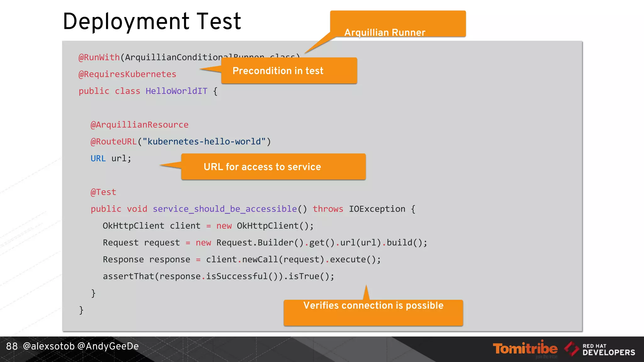 @alexsotob @AndyGeeDe
Deployment Test
@RunWith(ArquillianConditionalRunner.class)
@RequiresKubernetes
public class HelloWorldIT {
@ArquillianResource
@RouteURL("kubernetes-hello-world")
URL url;
@Test
public void service_should_be_accessible() throws IOException {
OkHttpClient client = new OkHttpClient();
Request request = new Request.Builder().get().url(url).build();
Response response = client.newCall(request).execute();
assertThat(response.isSuccessful()).isTrue();
}
}
88
Arquillian Runner
Precondition in test
URL for access to service
Verifies connection is possible
 