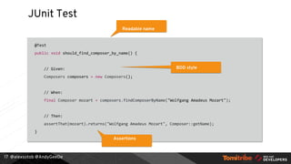 @alexsotob @AndyGeeDe
JUnit Test
@Test
public void should_find_composer_by_name() {
// Given:
Composers composers = new Composers();
// When:
final Composer mozart = composers.findComposerByName("Wolfgang Amadeus Mozart");
// Then:
assertThat(mozart).returns("Wolfgang Amadeus Mozart", Composer::getName);
}
17
Readable name
BDD style
Assertions
 