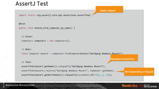 @alexsotob @AndyGeeDe
AssertJ Test
import static org.assertj.core.api.Assertions.assertThat;
@Test
public void should_find_composer_by_name() {
// Given:
Composers composers = new Composers();
// When:
final Composer mozart = composers.findComposerByName("Wolfgang Amadeus Mozart”);
// Then:
assertThat(mozart.getName()).isEqualTo("Wolfgang Amadeus Mozart”);
assertThat(mozart).returns("Wolfgang Amadeus Mozart", Composer::getName);
assertThat(mozart.getBirthdate()).isEqualTo(LocalDate.of(1756, 1, 27));
assertThat(mozart).isEqualToComparingFieldByField(expectedMozart);
assertThat(mozart).isEqualToIgnoringNullFields(expectedMozart);
2
0
Static Import
Readable Assertions
Not Depending on Equals
 