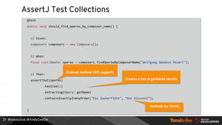 @alexsotob @AndyGeeDe
AssertJ Test Collections
@Test
public void should_find_operas_by_composer_name() {
// Given:
Composers composers = new Composers();
// When:
final List<Opera> operas = composers.findOperasByComposerName("Wolfgang Amadeus Mozart");
// Then:
assertThat(operas)
.hasSize(2)
.extracting(Opera::getName)
.containsExactlyInAnyOrder("Die Zauberflöte", "Don Giovanni”);
}
21
Chained method (IDE support)
Creates a list of getName results
Methods for String
 
