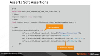 @alexsotob @AndyGeeDe
AssertJ Soft Assertions
@Test
public void should_find_composer_by_name_soft_assertions() {
// Given:
Composers composers = new Composers();
// When:
final Composer mozart = composers.findComposerByName("Wolfgang Amadeus Mozart");
// Then:
SoftAssertions.assertSoftly(softly -> {
softly.assertThat(mozart.getName()).isEqualTo("Wolfgang Amadeus Mozart");
softly.assertThat(mozart.getEra()).isEqualTo(Era.CLASSICAL);
softly.assertThat(mozart.getBirthdate()).isEqualTo(LocalDate.of(1756, 1, 27));
softly.assertThat(mozart.getDied()).isEqualTo(LocalDate.of(1791, 12, 5));
});
}
22
Java 8 Lambda
All assertions in Block
 