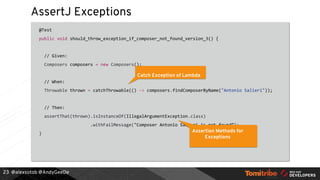 @alexsotob @AndyGeeDe
AssertJ Exceptions
@Test
public void should_throw_exception_if_composer_not_found_version_3() {
// Given:
Composers composers = new Composers();
// When:
Throwable thrown = catchThrowable(() -> composers.findComposerByName("Antonio Salieri"));
// Then:
assertThat(thrown).isInstanceOf(IllegalArgumentException.class)
.withFailMessage("Composer Antonio Salieri is not found”);
}
23
Catch Exception of Lambda
Assertion Methods for
Exceptions
 