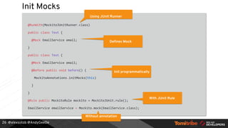 @alexsotob @AndyGeeDe
Init Mocks
@RunWith(MockitoJUnitRunner.class)
public class Test {
@Mock EmailService email;
}
public class Test {
@Mock EmailService email;
@Before public void before() {
MockitoAnnotations.initMocks(this)
}
}
@Rule public MockitoRule mockito = MockitoJUnit.rule();
EmailService emailService = Mockito.mock(EmailService.class);
26
Using JUnit Runner
Defines Mock
Init programmatically
Without annotation
With JUnit Rule
 