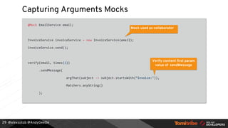 @alexsotob @AndyGeeDe
Capturing Arguments Mocks
@Mock EmailService email;
InvoiceService invoiceService = new InvoiceService(email);
invoiceService.send();
verify(email, times(1))
.sendMessage(
argThat(subject -> subject.startsWith(“Invoice:")),
Matchers.anyString()
);
29
Mock used as collaborator
Verify content first param
value of sendMessage
 