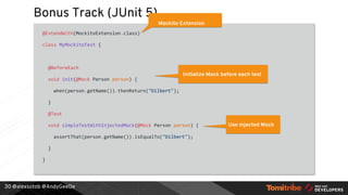@alexsotob @AndyGeeDe
Bonus Track (JUnit 5)
@ExtendWith(MockitoExtension.class)
class MyMockitoTest {
@BeforeEach
void init(@Mock Person person) {
when(person.getName()).thenReturn("Dilbert");
}
@Test
void simpleTestWithInjectedMock(@Mock Person person) {
assertThat(person.getName()).isEqualTo("Dilbert");
}
}
30
Mockito Extension
Initialize Mock before each test
Use injected Mock
 