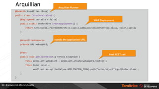 @alexsotob @AndyGeeDe
Arquillian
@RunWith(Arquillian.class)
public class ColorServiceTest {
@Deployment(testable = false)
public static WebArchive createDeployment() {
return ShrinkWrap.create(WebArchive.class).addClasses(ColorService.class, Color.class);
}
@ArquillianResource
private URL webappUrl;
@Test
public void getColorObject() throws Exception {
final WebClient webClient = WebClient.create(webappUrl.toURI());
final Color color =
webClient.accept(MediaType.APPLICATION_JSON).path("color/object").get(Color.class);
}
}
34
Arquillian Runner
WAR Deployment
Injects the application URL
Real REST call
 