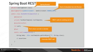 @alexsotob @AndyGeeDe
Spring Boot REST
@RunWith(SpringRunner.class)
@SpringBootTest(webEnvironment = WebEnvironment.RANDOM_PORT)
public class RandomPortExampleTests {
@Autowired
private TestRestTemplate restTemplate;
@LocalServerPort
int port;
@Test
public void exampleTest() {
String body = this.restTemplate.getForObject("/", String.class);
// assertions
}
}
36
Spring Runner
Starts Embedded Servlet Runner
REST calls to running server
Port where servlet is started
Executes REST call
 