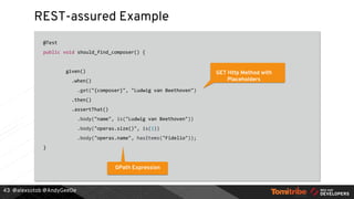 @alexsotob @AndyGeeDe
REST-assured Example
@Test
public void should_find_composer() {
given()
.when()
.get("{composer}", "Ludwig van Beethoven")
.then()
.assertThat()
.body("name", is("Ludwig van Beethoven"))
.body("operas.size()", is(1))
.body("operas.name", hasItems("Fidelio"));
}
43
GET Http Method with
Placeholders
GPath Expression
 