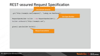 @alexsotob @AndyGeeDe
REST-assured Request Specification
.get("http://example.com/{composer}", "Ludwig van Beethoven")
RequestSpecBuilder builder = new RequestSpecBuilder();
builder.setBaseUri("http://example.com");
given().spec(builder.build())...
44
Use domain directly
Use Spec Builder
Reuse Everywhere
 