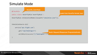 @alexsotob @AndyGeeDe
Simulate Mode
@ClassRule
public static HoverflyRule hoverflyRule =
HoverflyRule.inSimulationMode(classpath("simulation.json"));
SimulationSource.dsl(
service("api.flight.com")
.get("/api/bookings/1")
.willReturn(success("{"bookingId":"1"}", "application/json"))
)
55
Hoverfly JUnit Rule
Loads from Hoverfly format Json
Build Request/Responses Programmatically
 