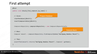 @alexsotob @AndyGeeDe
First attempt
@Test
public void should_find_composer_by_name() {
// Given:
clearDatabase(jdbcUri);
insertComposersData(jdbcUri);
ComposersRepository composersRepository = new ComposersRepository();
// When:
Composer mozart = composersRepository.findComposerByName("Wolfgang Amadeus Mozart");
// Then:
assertThat(mozart).returns("Wolfgang Amadeus Mozart", Composer::getName);
}
62
Prepare Database
Execute Query
 