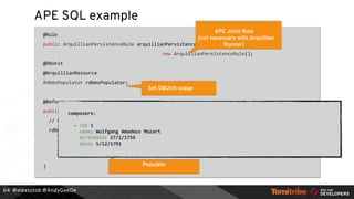 @alexsotob @AndyGeeDe
APE SQL example
@Rule
public ArquillianPersistenceRule arquillianPersistenceRule =
new ArquillianPersistenceRule();
@DbUnit
@ArquillianResource
RdbmsPopulator rdbmsPopulator;
@Before
public void populateData() {
// Given:
rdbmsPopulator.forUri(jdbcUri).withDriver(Driver.class).withUsername("sa")
.withPassword("").usingDataSet("composers.yml")
.execute();
}
64
APE JUnit Rule
(not necessary with Arquillian
Runner)
Set DBUnit usage
Configure Connection and Dataset
Populate
 