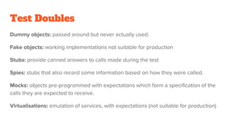 Test Doubles
Dummy objects: passed around but never actually used.
Fake objects: working implementations not suitable for production
Stubs: provide canned answers to calls made during the test
Spies: stubs that also record some information based on how they were called.
Mocks: objects pre-programmed with expectations which form a specification of the
calls they are expected to receive.
Virtualisations: emulation of services, with expectations (not suitable for production)
 