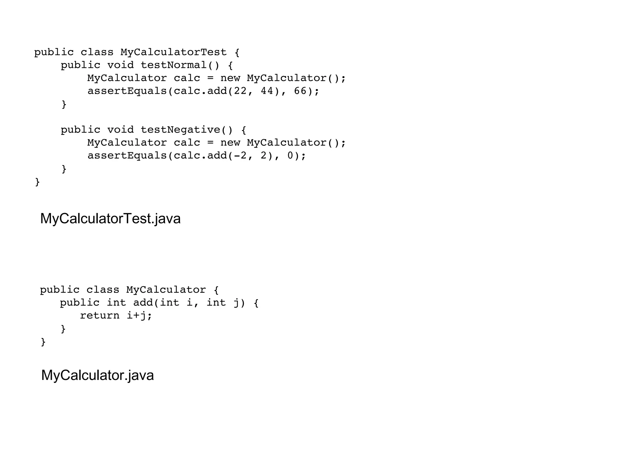 public class MyCalculator { public int add(int i, int j) { return i+j; } } MyCalculator.java public class MyCalculatorTest { public void testNormal() { MyCalculator calc = new MyCalculator(); assertEquals(calc.add(22, 44), 66); } public void testNegative() { MyCalculator calc = new MyCalculator(); assertEquals(calc.add(-2, 2), 0); } } MyCalculatorTest.java 