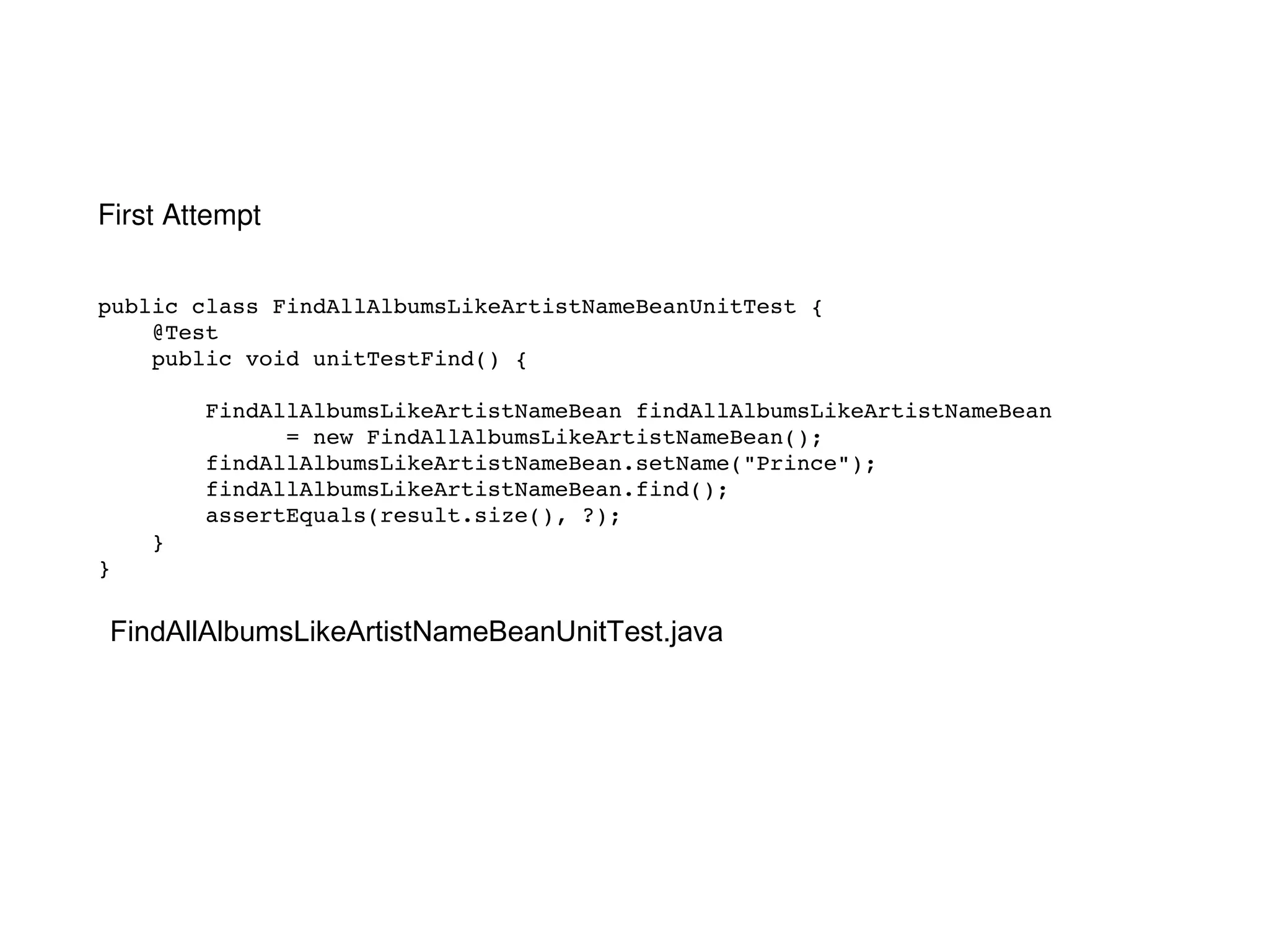 public class FindAllAlbumsLikeArtistNameBeanUnitTest { @Test public void unitTestFind() { FindAllAlbumsLikeArtistNameBean findAllAlbumsLikeArtistNameBean  = new FindAllAlbumsLikeArtistNameBean(); findAllAlbumsLikeArtistNameBean.setName("Prince"); findAllAlbumsLikeArtistNameBean.find(); assertEquals(result.size(), ?); } } FindAllAlbumsLikeArtistNameBeanUnitTest.java First Attempt 