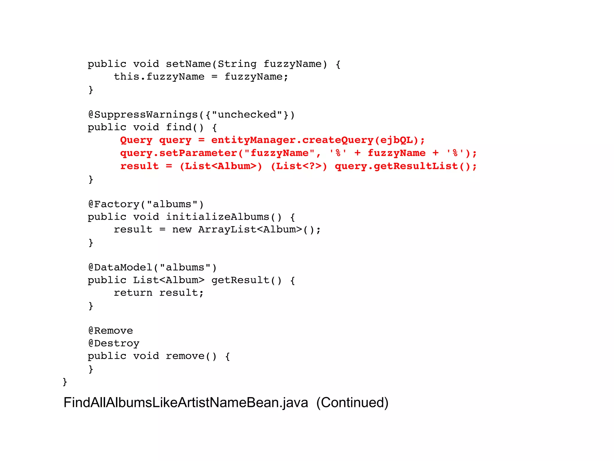 public void setName(String fuzzyName) { this.fuzzyName = fuzzyName; } @SuppressWarnings({"unchecked"}) public void find() { Query query = entityManager.createQuery(ejbQL); query.setParameter("fuzzyName", '%' + fuzzyName + '%'); result = (List<Album>) (List<?>) query.getResultList(); } @Factory("albums") public void initializeAlbums() { result = new ArrayList<Album>(); } @DataModel("albums") public List<Album> getResult() { return result; } @Remove @Destroy public void remove() { } } FindAllAlbumsLikeArtistNameBean.java  (Continued) 