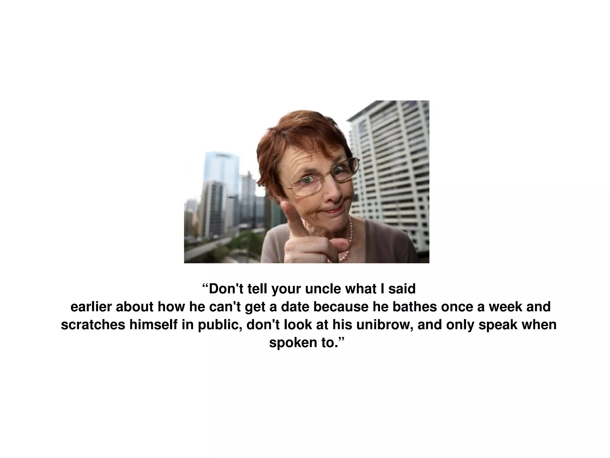 “ Don't tell your uncle what I said earlier about how he can't get a date because he bathes once a week and scratches himself in public, don't look at his unibrow, and only speak when spoken to.”   