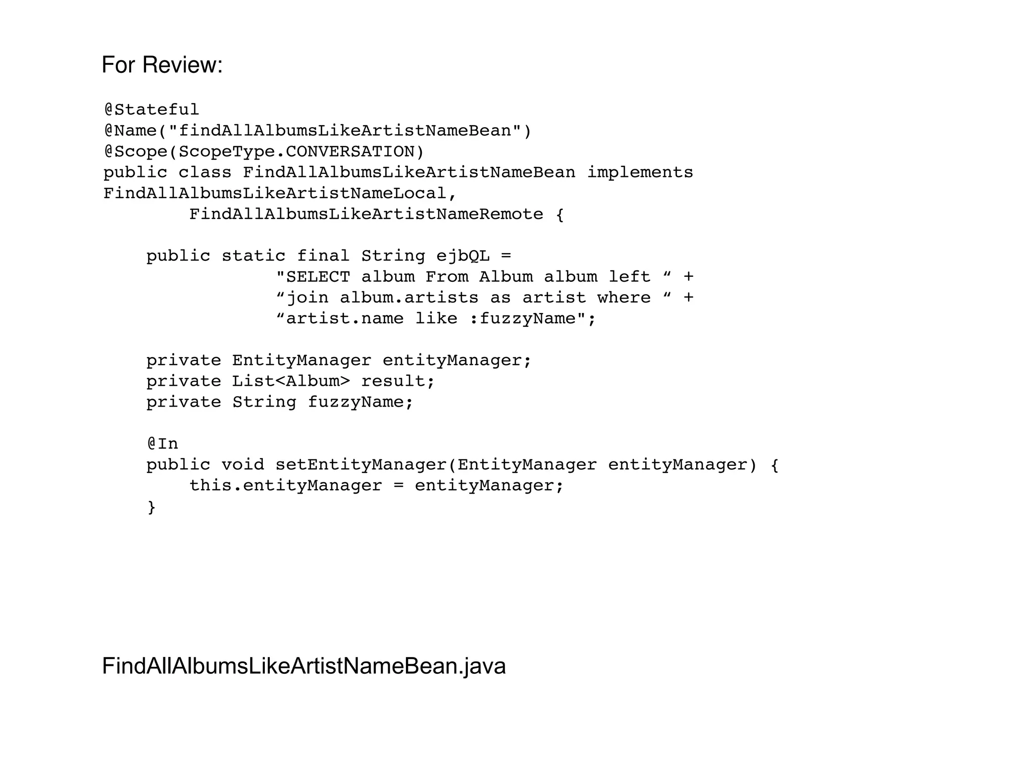 @Stateful @Name("findAllAlbumsLikeArtistNameBean") @Scope(ScopeType.CONVERSATION) public class FindAllAlbumsLikeArtistNameBean implements FindAllAlbumsLikeArtistNameLocal, FindAllAlbumsLikeArtistNameRemote { public static final String ejbQL =  "SELECT album From Album album left “ + “ join album.artists as artist where “ + “ artist.name like :fuzzyName"; private EntityManager entityManager; private List<Album> result; private String fuzzyName; @In public void setEntityManager(EntityManager entityManager) { this.entityManager = entityManager; } FindAllAlbumsLikeArtistNameBean.java For Review: 