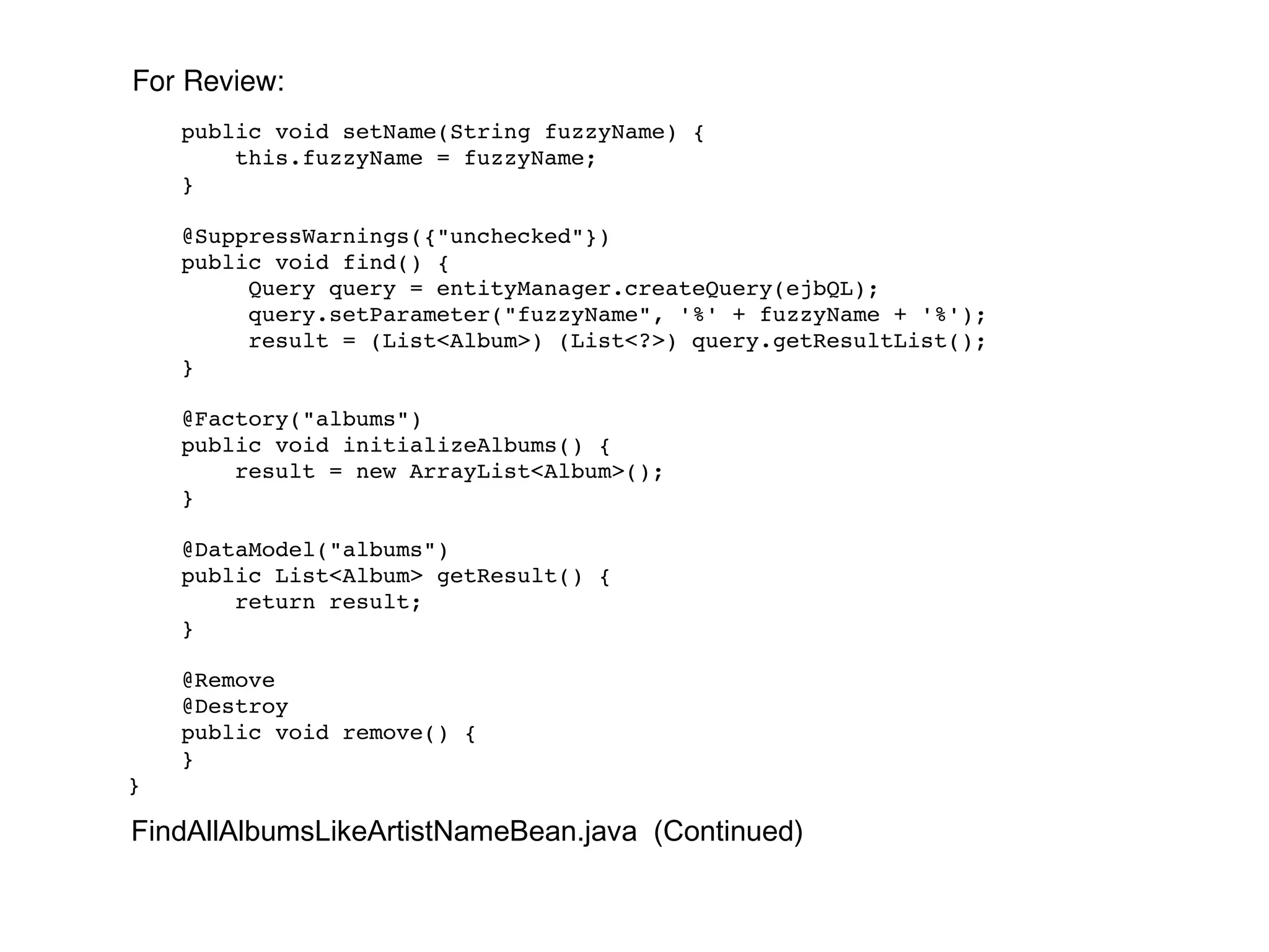 public void setName(String fuzzyName) { this.fuzzyName = fuzzyName; } @SuppressWarnings({"unchecked"}) public void find() { Query query = entityManager.createQuery(ejbQL); query.setParameter("fuzzyName", '%' + fuzzyName + '%'); result = (List<Album>) (List<?>) query.getResultList(); } @Factory("albums") public void initializeAlbums() { result = new ArrayList<Album>(); } @DataModel("albums") public List<Album> getResult() { return result; } @Remove @Destroy public void remove() { } } FindAllAlbumsLikeArtistNameBean.java  (Continued) For Review: 