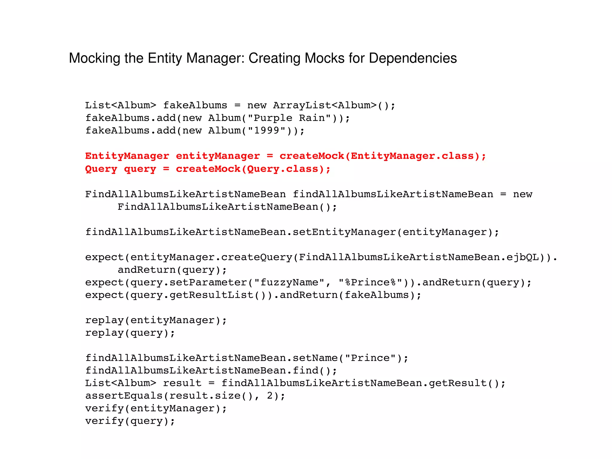 Mocking the Entity Manager: Creating Mocks for Dependencies List<Album> fakeAlbums = new ArrayList<Album>(); fakeAlbums.add(new Album("Purple Rain")); fakeAlbums.add(new Album("1999")); EntityManager entityManager = createMock(EntityManager.class); Query query = createMock(Query.class); FindAllAlbumsLikeArtistNameBean findAllAlbumsLikeArtistNameBean = new FindAllAlbumsLikeArtistNameBean(); findAllAlbumsLikeArtistNameBean.setEntityManager(entityManager); expect(entityManager.createQuery(FindAllAlbumsLikeArtistNameBean.ejbQL)). andReturn(query); expect(query.setParameter("fuzzyName", "%Prince%")).andReturn(query); expect(query.getResultList()).andReturn(fakeAlbums); replay(entityManager); replay(query); findAllAlbumsLikeArtistNameBean.setName("Prince"); findAllAlbumsLikeArtistNameBean.find(); List<Album> result = findAllAlbumsLikeArtistNameBean.getResult(); assertEquals(result.size(), 2); verify(entityManager); verify(query); 