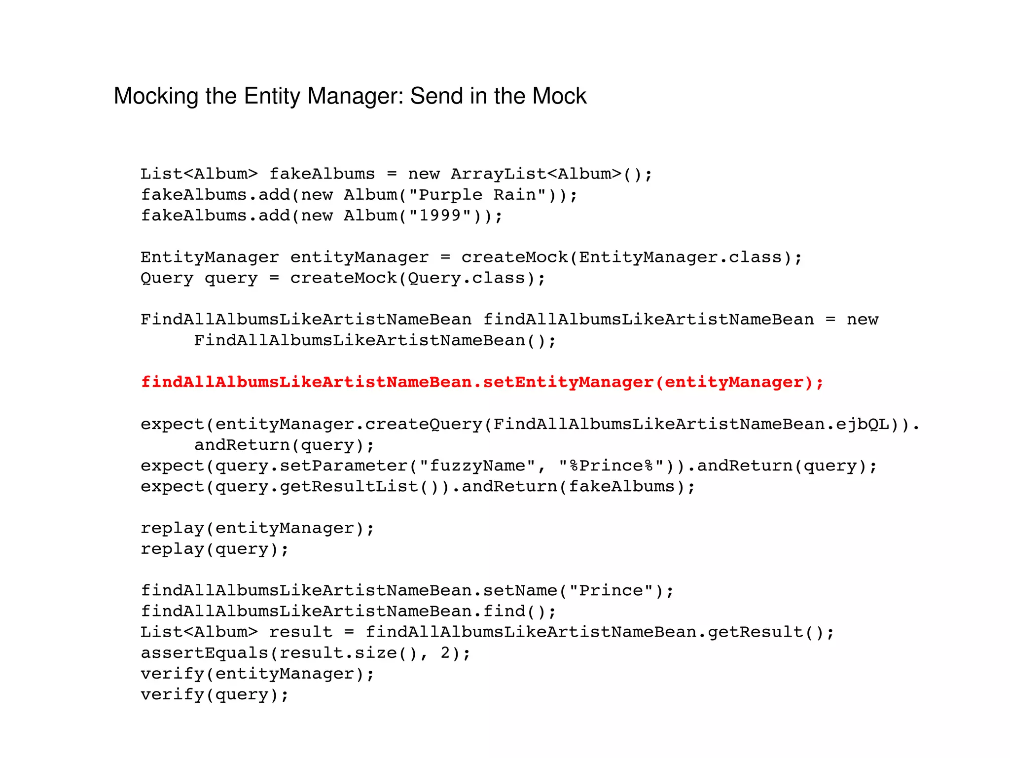 Mocking the Entity Manager: Send in the Mock List<Album> fakeAlbums = new ArrayList<Album>(); fakeAlbums.add(new Album("Purple Rain")); fakeAlbums.add(new Album("1999")); EntityManager entityManager = createMock(EntityManager.class); Query query = createMock(Query.class); FindAllAlbumsLikeArtistNameBean findAllAlbumsLikeArtistNameBean = new FindAllAlbumsLikeArtistNameBean(); findAllAlbumsLikeArtistNameBean.setEntityManager(entityManager); expect(entityManager.createQuery(FindAllAlbumsLikeArtistNameBean.ejbQL)). andReturn(query); expect(query.setParameter("fuzzyName", "%Prince%")).andReturn(query); expect(query.getResultList()).andReturn(fakeAlbums); replay(entityManager); replay(query); findAllAlbumsLikeArtistNameBean.setName("Prince"); findAllAlbumsLikeArtistNameBean.find(); List<Album> result = findAllAlbumsLikeArtistNameBean.getResult(); assertEquals(result.size(), 2); verify(entityManager); verify(query); 