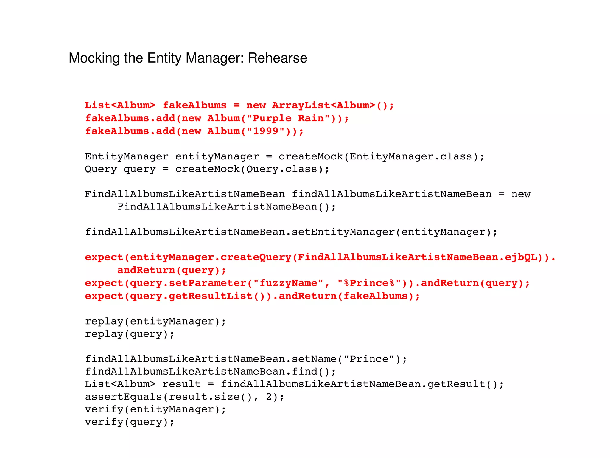 Mocking the Entity Manager: Rehearse List<Album> fakeAlbums = new ArrayList<Album>(); fakeAlbums.add(new Album("Purple Rain")); fakeAlbums.add(new Album("1999")); EntityManager entityManager = createMock(EntityManager.class); Query query = createMock(Query.class); FindAllAlbumsLikeArtistNameBean findAllAlbumsLikeArtistNameBean = new FindAllAlbumsLikeArtistNameBean(); findAllAlbumsLikeArtistNameBean.setEntityManager(entityManager); expect(entityManager.createQuery(FindAllAlbumsLikeArtistNameBean.ejbQL)). andReturn(query); expect(query.setParameter("fuzzyName", "%Prince%")).andReturn(query); expect(query.getResultList()).andReturn(fakeAlbums); replay(entityManager); replay(query); findAllAlbumsLikeArtistNameBean.setName("Prince"); findAllAlbumsLikeArtistNameBean.find(); List<Album> result = findAllAlbumsLikeArtistNameBean.getResult(); assertEquals(result.size(), 2); verify(entityManager); verify(query); 