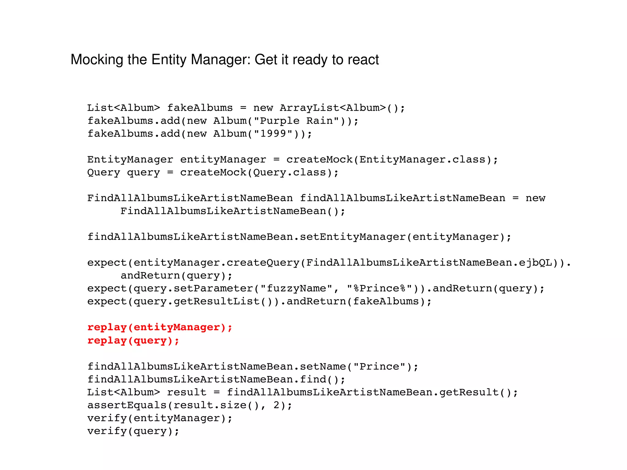 Mocking the Entity Manager: Get it ready to react List<Album> fakeAlbums = new ArrayList<Album>(); fakeAlbums.add(new Album("Purple Rain")); fakeAlbums.add(new Album("1999")); EntityManager entityManager = createMock(EntityManager.class); Query query = createMock(Query.class); FindAllAlbumsLikeArtistNameBean findAllAlbumsLikeArtistNameBean = new FindAllAlbumsLikeArtistNameBean(); findAllAlbumsLikeArtistNameBean.setEntityManager(entityManager); expect(entityManager.createQuery(FindAllAlbumsLikeArtistNameBean.ejbQL)). andReturn(query); expect(query.setParameter("fuzzyName", "%Prince%")).andReturn(query); expect(query.getResultList()).andReturn(fakeAlbums); replay(entityManager); replay(query); findAllAlbumsLikeArtistNameBean.setName("Prince"); findAllAlbumsLikeArtistNameBean.find(); List<Album> result = findAllAlbumsLikeArtistNameBean.getResult(); assertEquals(result.size(), 2); verify(entityManager); verify(query); 