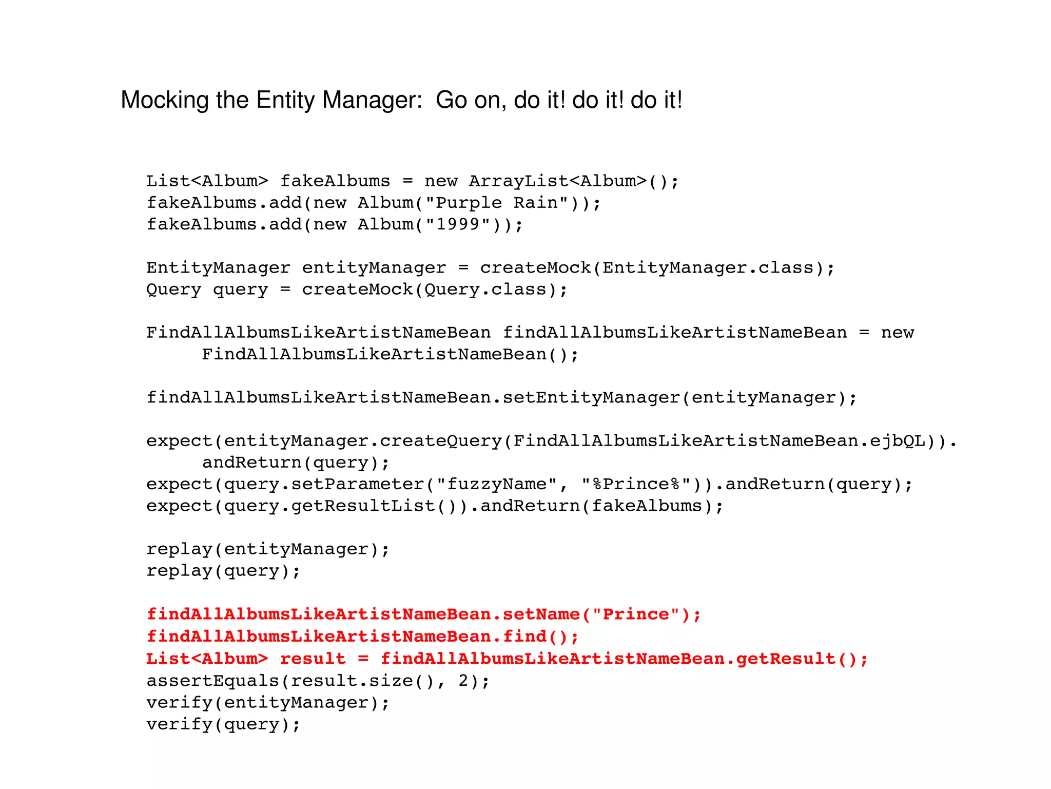 Mocking the Entity Manager:  Go on, do it! do it! do it! List<Album> fakeAlbums = new ArrayList<Album>(); fakeAlbums.add(new Album("Purple Rain")); fakeAlbums.add(new Album("1999")); EntityManager entityManager = createMock(EntityManager.class); Query query = createMock(Query.class); FindAllAlbumsLikeArtistNameBean findAllAlbumsLikeArtistNameBean = new FindAllAlbumsLikeArtistNameBean(); findAllAlbumsLikeArtistNameBean.setEntityManager(entityManager); expect(entityManager.createQuery(FindAllAlbumsLikeArtistNameBean.ejbQL)). andReturn(query); expect(query.setParameter("fuzzyName", "%Prince%")).andReturn(query); expect(query.getResultList()).andReturn(fakeAlbums); replay(entityManager); replay(query); findAllAlbumsLikeArtistNameBean.setName("Prince"); findAllAlbumsLikeArtistNameBean.find(); List<Album> result = findAllAlbumsLikeArtistNameBean.getResult(); assertEquals(result.size(), 2); verify(entityManager); verify(query); 