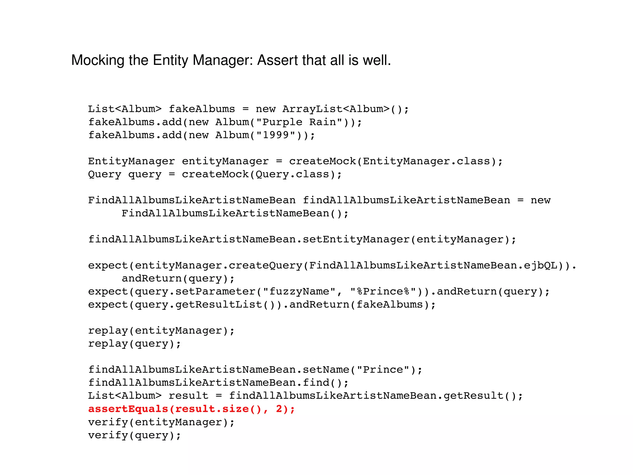 Mocking the Entity Manager: Assert that all is well. List<Album> fakeAlbums = new ArrayList<Album>(); fakeAlbums.add(new Album("Purple Rain")); fakeAlbums.add(new Album("1999")); EntityManager entityManager = createMock(EntityManager.class); Query query = createMock(Query.class); FindAllAlbumsLikeArtistNameBean findAllAlbumsLikeArtistNameBean = new FindAllAlbumsLikeArtistNameBean(); findAllAlbumsLikeArtistNameBean.setEntityManager(entityManager); expect(entityManager.createQuery(FindAllAlbumsLikeArtistNameBean.ejbQL)). andReturn(query); expect(query.setParameter("fuzzyName", "%Prince%")).andReturn(query); expect(query.getResultList()).andReturn(fakeAlbums); replay(entityManager); replay(query); findAllAlbumsLikeArtistNameBean.setName("Prince"); findAllAlbumsLikeArtistNameBean.find(); List<Album> result = findAllAlbumsLikeArtistNameBean.getResult(); assertEquals(result.size(), 2); verify(entityManager); verify(query); 