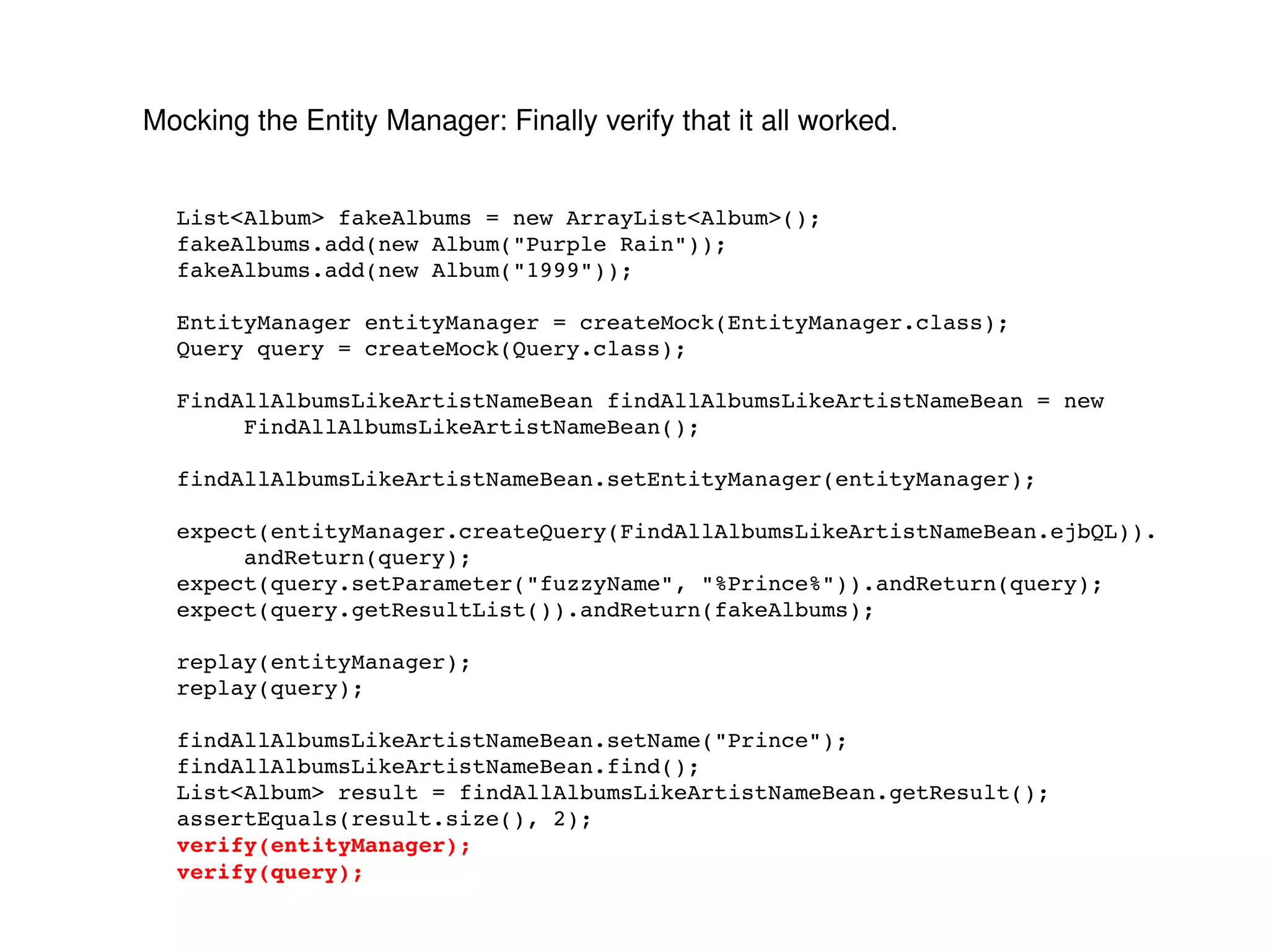Mocking the Entity Manager: Finally verify that it all worked. List<Album> fakeAlbums = new ArrayList<Album>(); fakeAlbums.add(new Album("Purple Rain")); fakeAlbums.add(new Album("1999")); EntityManager entityManager = createMock(EntityManager.class); Query query = createMock(Query.class); FindAllAlbumsLikeArtistNameBean findAllAlbumsLikeArtistNameBean = new FindAllAlbumsLikeArtistNameBean(); findAllAlbumsLikeArtistNameBean.setEntityManager(entityManager); expect(entityManager.createQuery(FindAllAlbumsLikeArtistNameBean.ejbQL)). andReturn(query); expect(query.setParameter("fuzzyName", "%Prince%")).andReturn(query); expect(query.getResultList()).andReturn(fakeAlbums); replay(entityManager); replay(query); findAllAlbumsLikeArtistNameBean.setName("Prince"); findAllAlbumsLikeArtistNameBean.find(); List<Album> result = findAllAlbumsLikeArtistNameBean.getResult(); assertEquals(result.size(), 2); verify(entityManager); verify(query); 