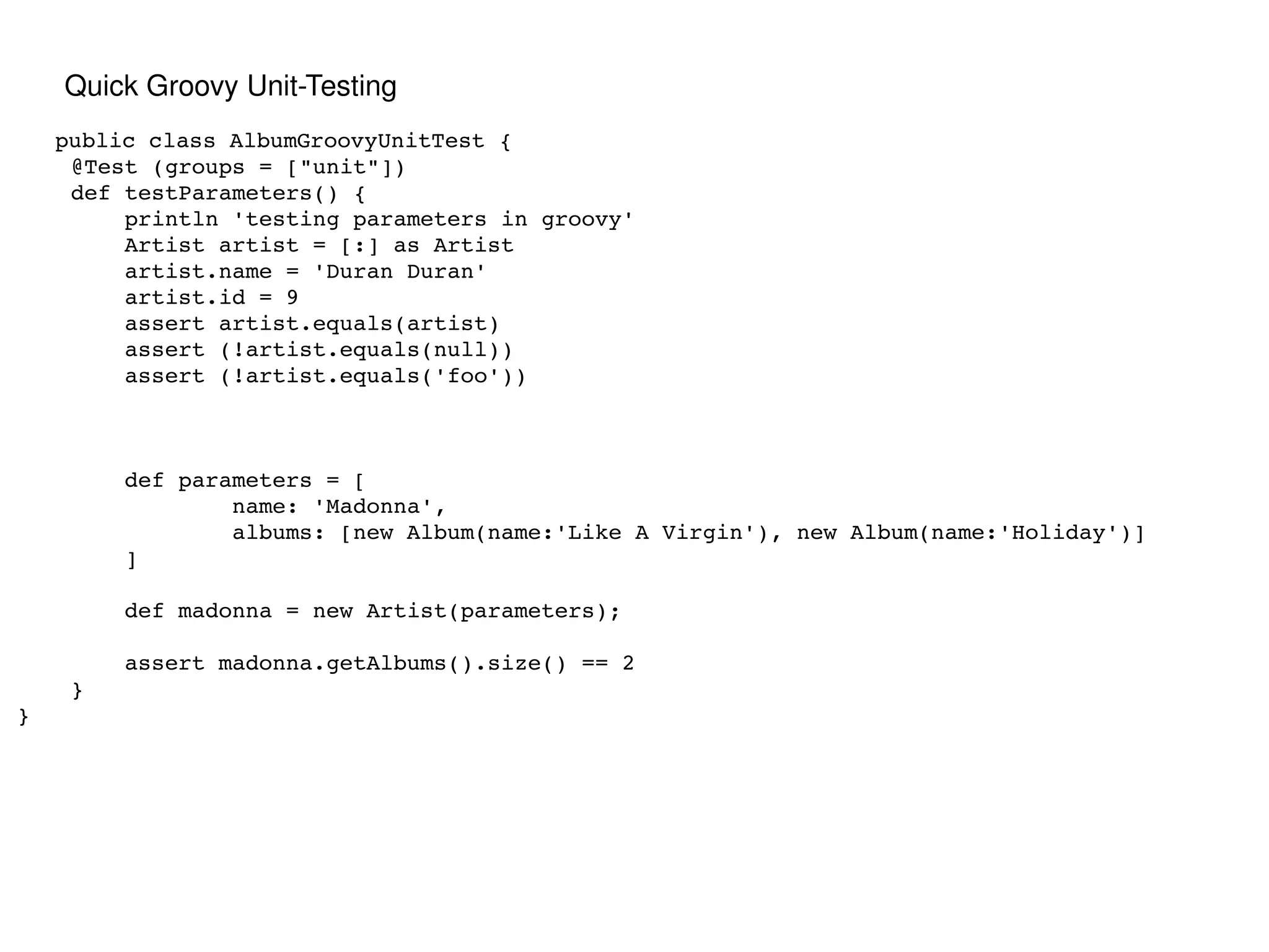 public class AlbumGroovyUnitTest { @Test (groups = ["unit"]) def testParameters() { println 'testing parameters in groovy' Artist artist = [:] as Artist artist.name = 'Duran Duran' artist.id = 9 assert artist.equals(artist) assert (!artist.equals(null)) assert (!artist.equals('foo')) def parameters = [ name: 'Madonna', albums: [new Album(name:'Like A Virgin'), new Album(name:'Holiday')] ] def madonna = new Artist(parameters); assert madonna.getAlbums().size() == 2 } } Quick Groovy Unit-Testing 