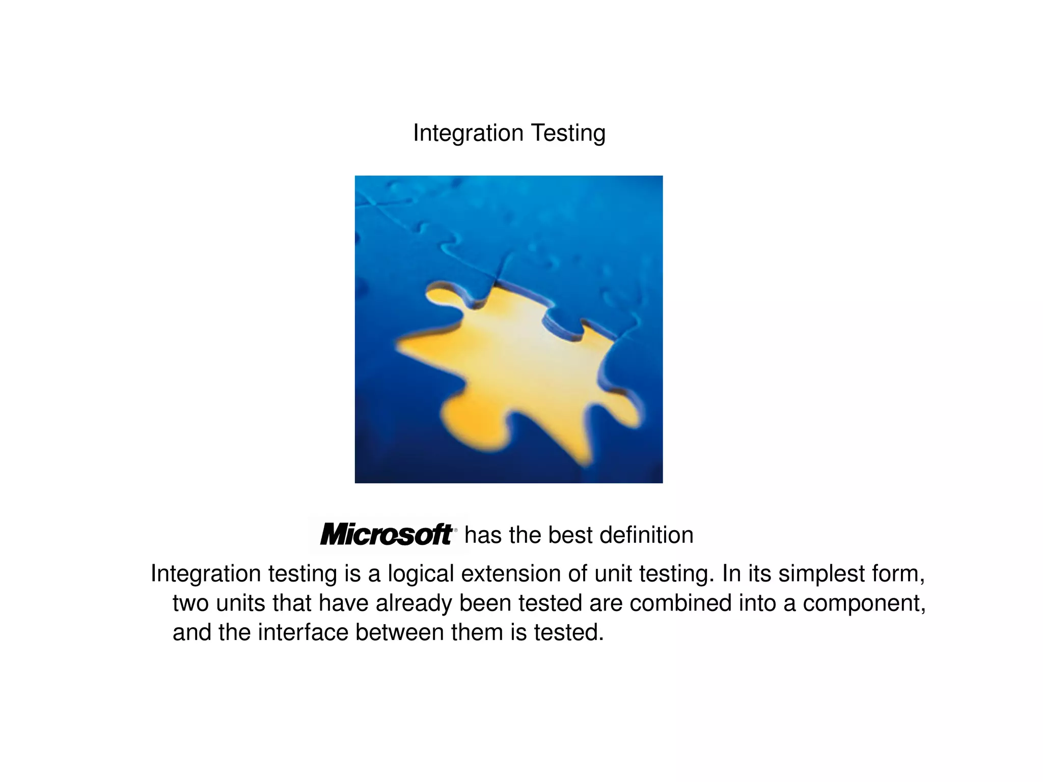 Integration Testing Integration testing is a logical extension of unit testing. In its simplest form, two units that have already been tested are combined into a component, and the interface between them is tested. has the best definition 