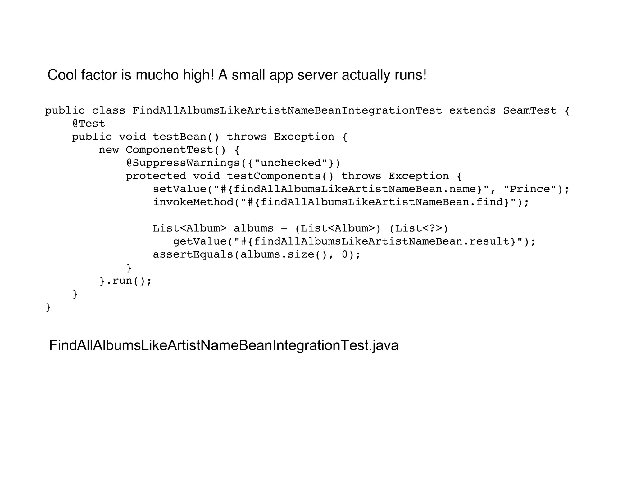 public class FindAllAlbumsLikeArtistNameBeanIntegrationTest extends SeamTest { @Test public void testBean() throws Exception { new ComponentTest() { @SuppressWarnings({"unchecked"}) protected void testComponents() throws Exception { setValue("#{findAllAlbumsLikeArtistNameBean.name}", "Prince"); invokeMethod("#{findAllAlbumsLikeArtistNameBean.find}"); List<Album> albums = (List<Album>) (List<?>)  getValue("#{findAllAlbumsLikeArtistNameBean.result}"); assertEquals(albums.size(), 0); } }.run(); } } FindAllAlbumsLikeArtistNameBeanIntegrationTest.java Cool factor is mucho high! A small app server actually runs! 