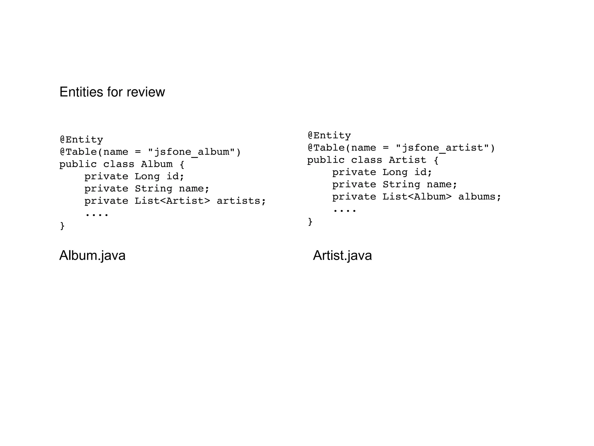 @Entity @Table(name = "jsfone_album") public class Album { private Long id; private String name; private List<Artist> artists; .... } @Entity @Table(name = "jsfone_artist") public class Artist { private Long id; private String name; private List<Album> albums; .... } Entities for review Album.java Artist.java 