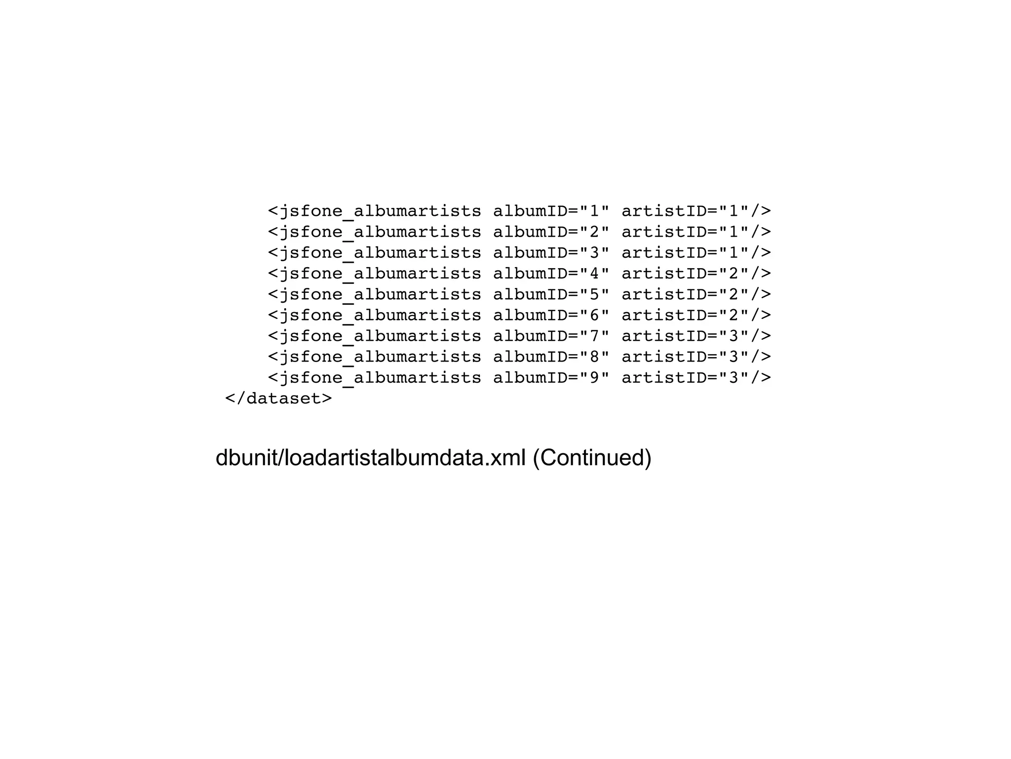 <jsfone_albumartists albumID="1" artistID="1"/> <jsfone_albumartists albumID="2" artistID="1"/> <jsfone_albumartists albumID="3" artistID="1"/> <jsfone_albumartists albumID="4" artistID="2"/> <jsfone_albumartists albumID="5" artistID="2"/> <jsfone_albumartists albumID="6" artistID="2"/> <jsfone_albumartists albumID="7" artistID="3"/> <jsfone_albumartists albumID="8" artistID="3"/> <jsfone_albumartists albumID="9" artistID="3"/> </dataset> dbunit/loadartistalbumdata.xml (Continued) 