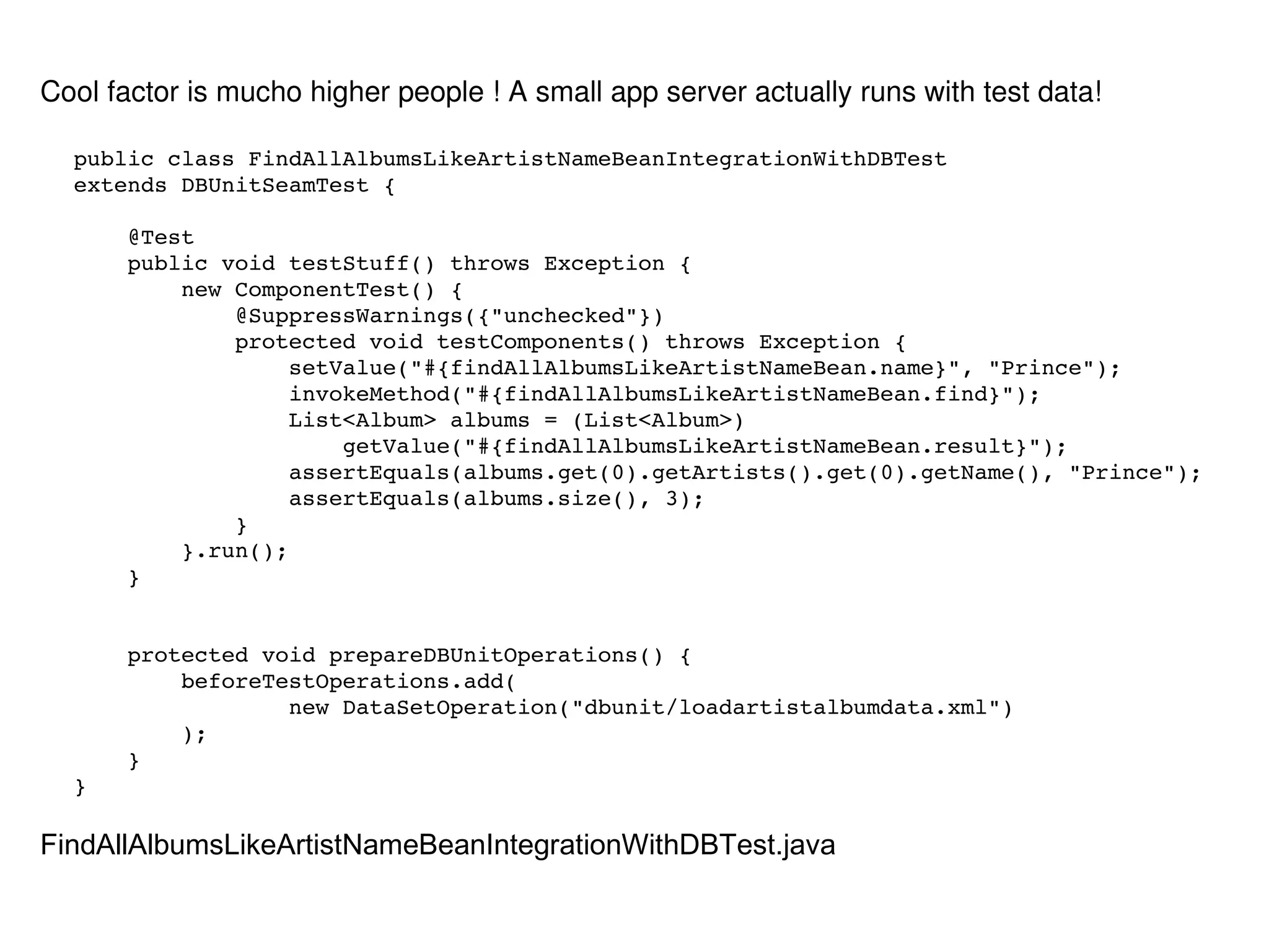 public class FindAllAlbumsLikeArtistNameBeanIntegrationWithDBTest  extends DBUnitSeamTest { @Test public void testStuff() throws Exception { new ComponentTest() { @SuppressWarnings({"unchecked"}) protected void testComponents() throws Exception { setValue("#{findAllAlbumsLikeArtistNameBean.name}", "Prince"); invokeMethod("#{findAllAlbumsLikeArtistNameBean.find}"); List<Album> albums = (List<Album>) getValue("#{findAllAlbumsLikeArtistNameBean.result}"); assertEquals(albums.get(0).getArtists().get(0).getName(), "Prince"); assertEquals(albums.size(), 3); } }.run(); } protected void prepareDBUnitOperations() { beforeTestOperations.add( new DataSetOperation("dbunit/loadartistalbumdata.xml") ); } } Cool factor is mucho higher people ! A small app server actually runs with test data! FindAllAlbumsLikeArtistNameBeanIntegrationWithDBTest.java 
