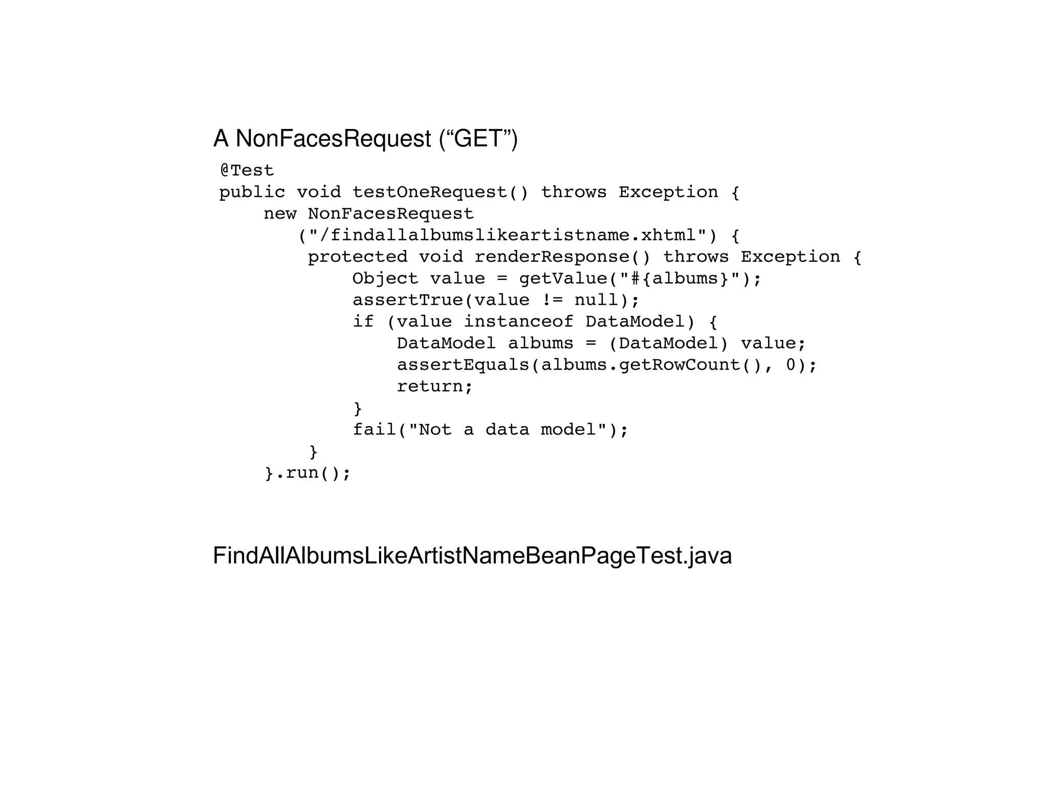 @Test public void testOneRequest() throws Exception { new NonFacesRequest ("/findallalbumslikeartistname.xhtml") { protected void renderResponse() throws Exception { Object value = getValue("#{albums}"); assertTrue(value != null); if (value instanceof DataModel) { DataModel albums = (DataModel) value; assertEquals(albums.getRowCount(), 0); return; } fail("Not a data model"); } }.run(); FindAllAlbumsLikeArtistNameBeanPageTest.java A NonFacesRequest (“GET”) 