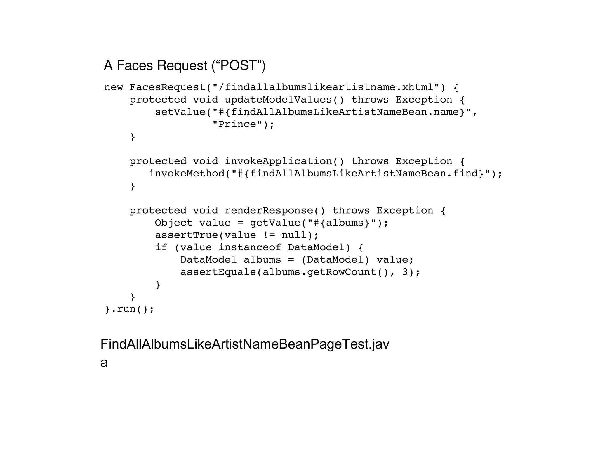 new FacesRequest("/findallalbumslikeartistname.xhtml") { protected void updateModelValues() throws Exception { setValue("#{findAllAlbumsLikeArtistNameBean.name}",  "Prince"); } protected void invokeApplication() throws Exception {  invokeMethod("#{findAllAlbumsLikeArtistNameBean.find}"); } protected void renderResponse() throws Exception { Object value = getValue("#{albums}"); assertTrue(value != null); if (value instanceof DataModel) { DataModel albums = (DataModel) value; assertEquals(albums.getRowCount(), 3); } } }.run(); A Faces Request (“POST”) FindAllAlbumsLikeArtistNameBeanPageTest.java 