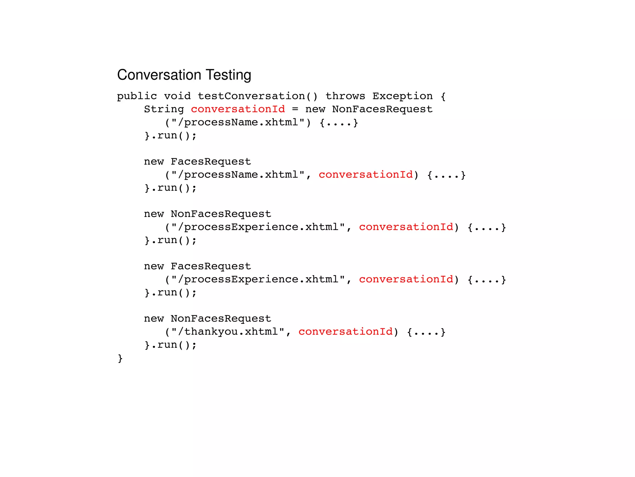 public void testConversation() throws Exception { String  conversationId  = new NonFacesRequest ("/processName.xhtml") {....} }.run(); new FacesRequest ("/processName.xhtml",  conversationId ) {....} }.run(); new NonFacesRequest ("/processExperience.xhtml",  conversationId ) {....} }.run(); new FacesRequest ("/processExperience.xhtml",  conversationId ) {....} }.run(); new NonFacesRequest ("/thankyou.xhtml",  conversationId ) {....} }.run(); } Conversation Testing 