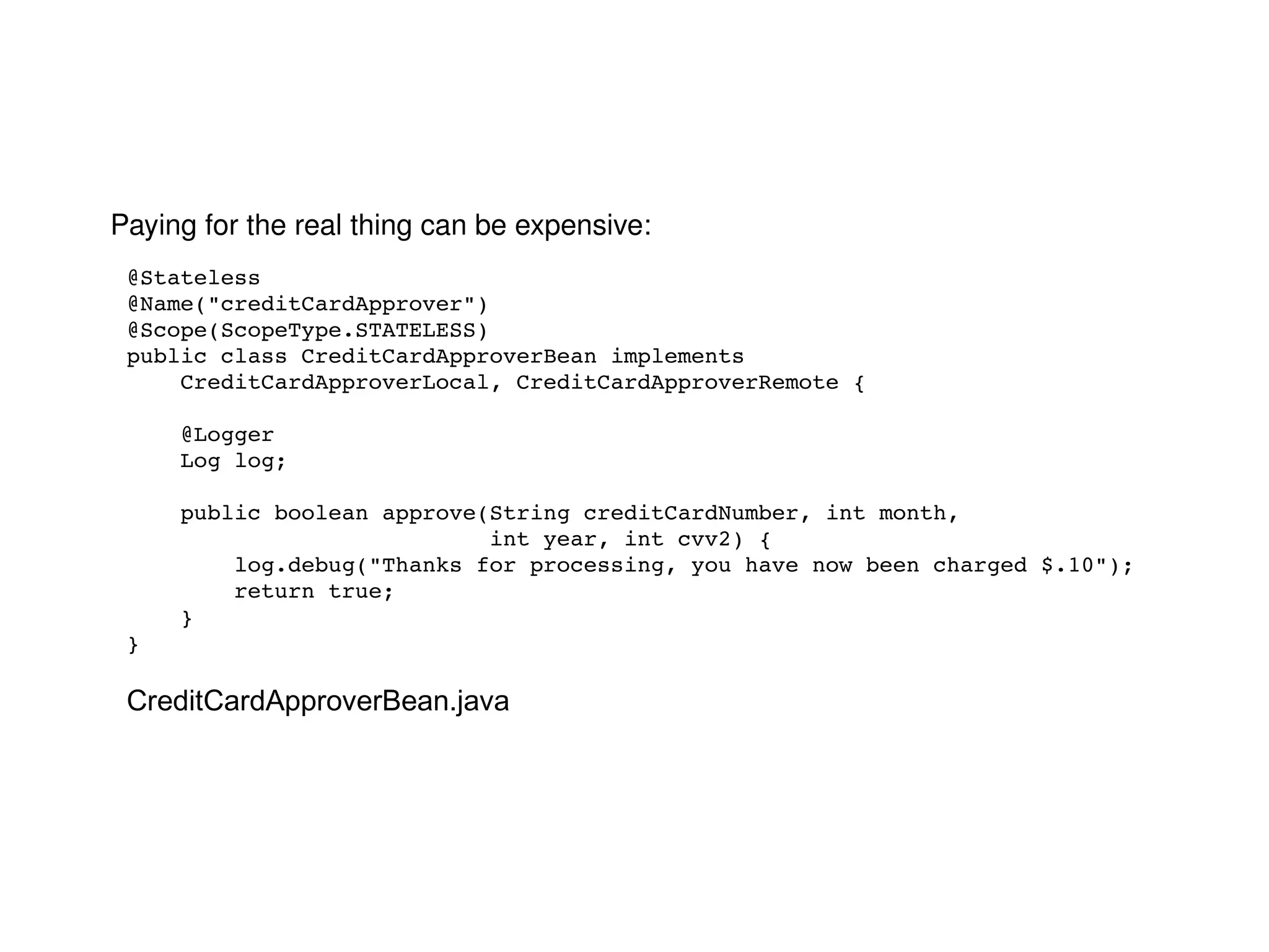 Paying for the real thing can be expensive: @Stateless @Name("creditCardApprover") @Scope(ScopeType.STATELESS) public class CreditCardApproverBean implements  CreditCardApproverLocal, CreditCardApproverRemote { @Logger Log log; public boolean approve(String creditCardNumber, int month, int year, int cvv2) { log.debug("Thanks for processing, you have now been charged $.10"); return true; } } CreditCardApproverBean.java 