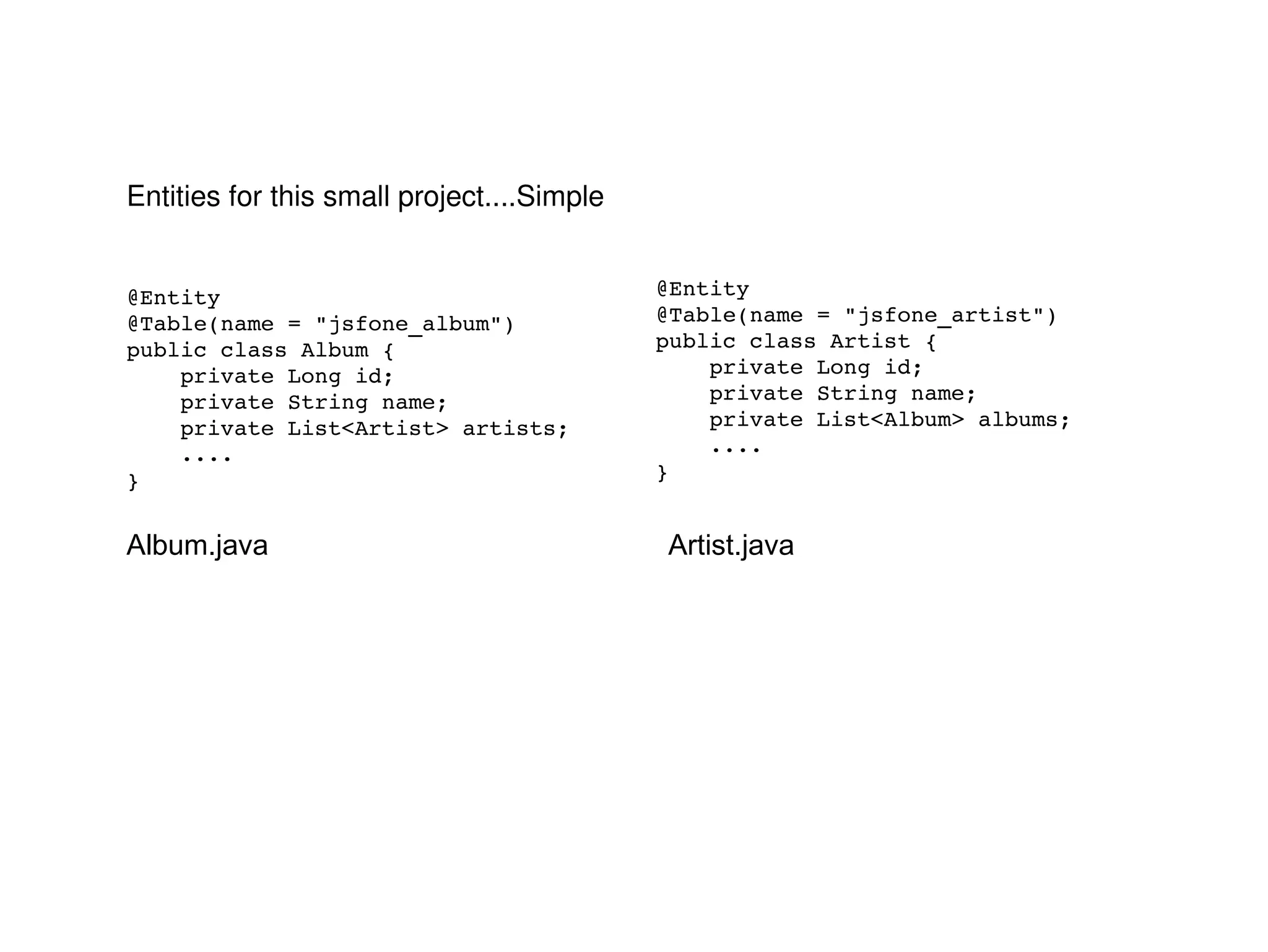 @Entity @Table(name = "jsfone_album") public class Album { private Long id; private String name; private List<Artist> artists; .... } @Entity @Table(name = "jsfone_artist") public class Artist { private Long id; private String name; private List<Album> albums; .... } Entities for this small project....Simple Album.java Artist.java 