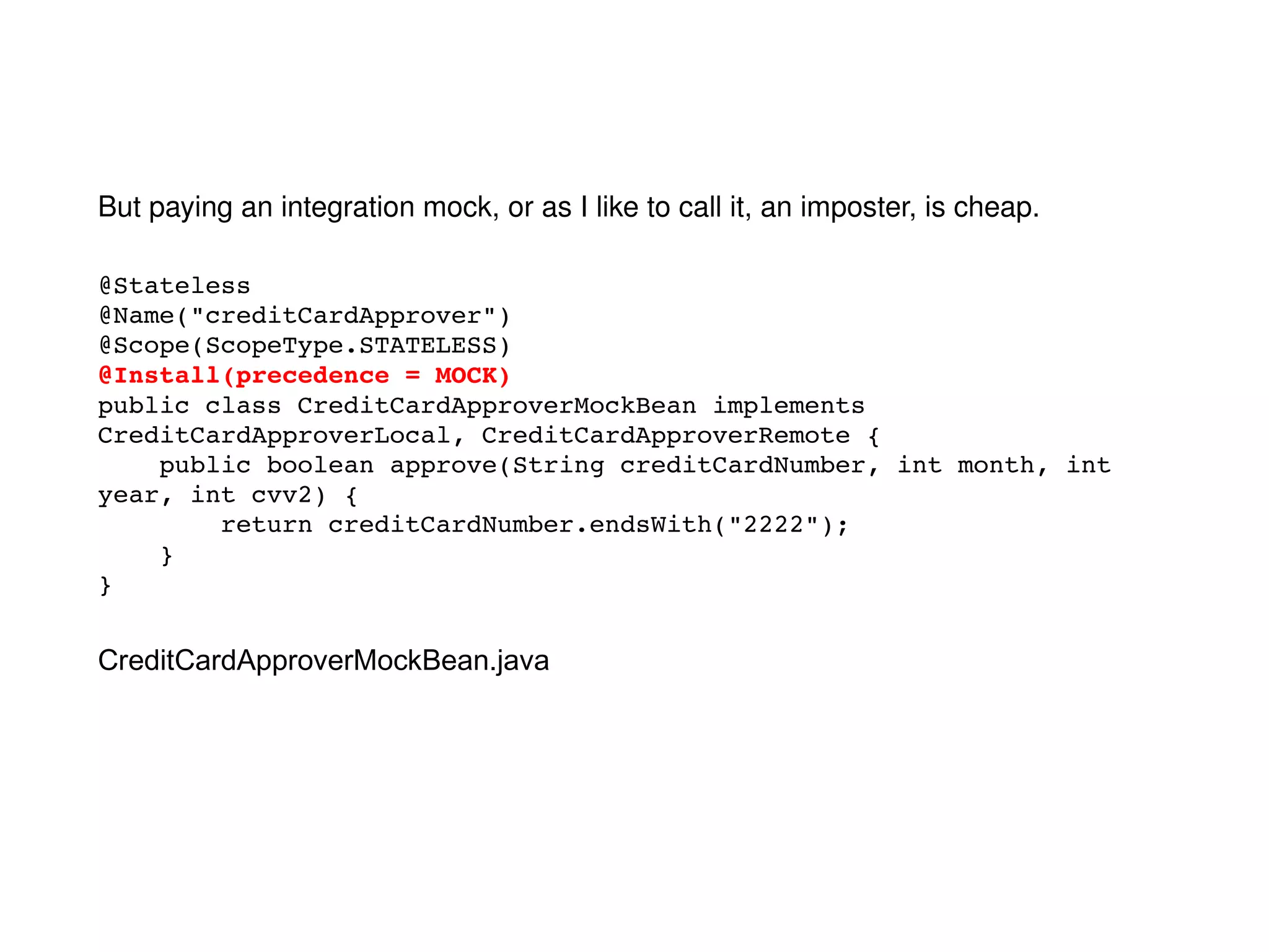 @Stateless @Name("creditCardApprover") @Scope(ScopeType.STATELESS) @Install(precedence = MOCK) public class CreditCardApproverMockBean implements CreditCardApproverLocal, CreditCardApproverRemote { public boolean approve(String creditCardNumber, int month, int year, int cvv2) { return creditCardNumber.endsWith("2222"); } } But paying an integration mock, or as I like to call it, an imposter, is cheap. CreditCardApproverMockBean.java 