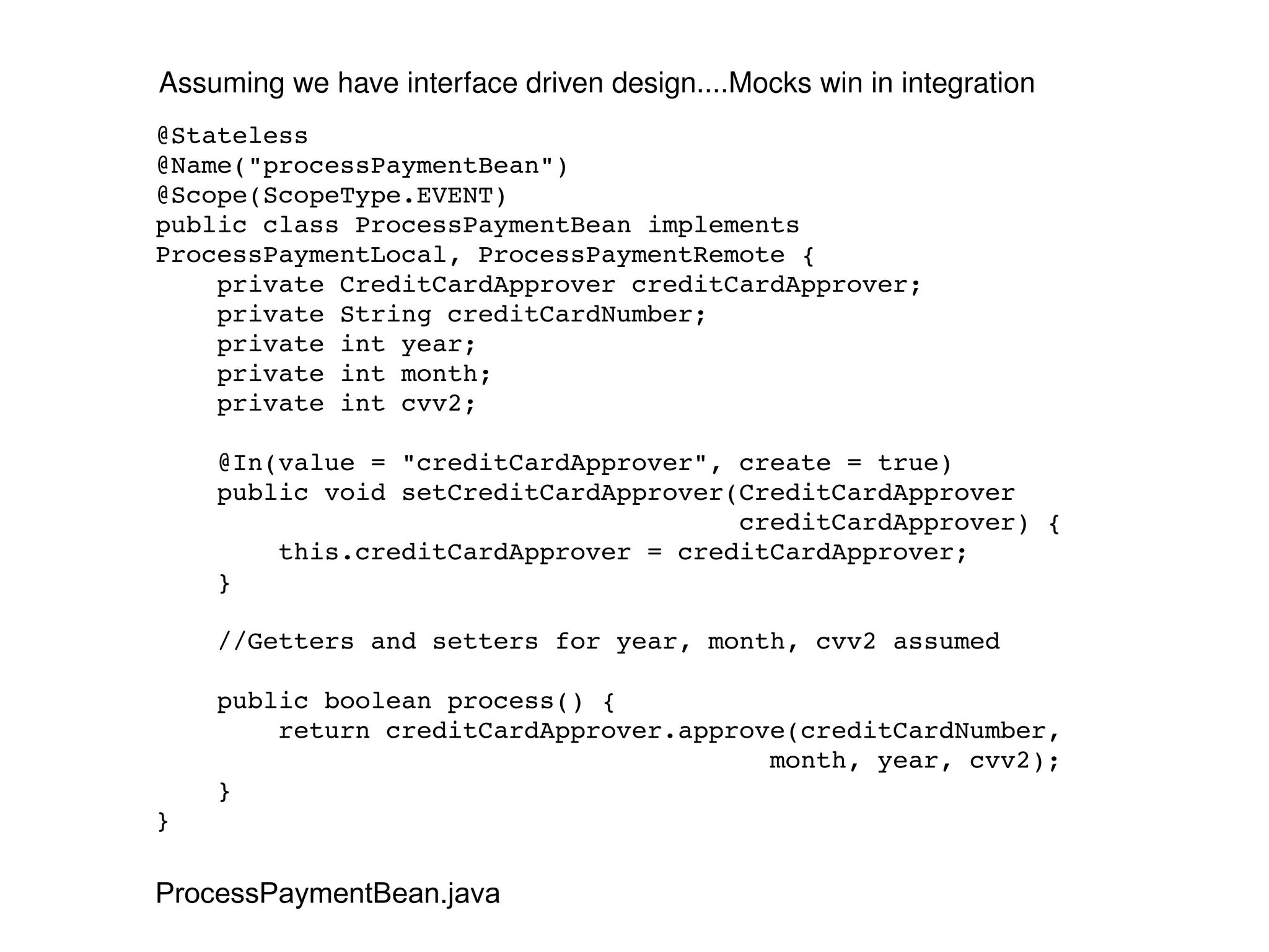 @Stateless @Name("processPaymentBean") @Scope(ScopeType.EVENT) public class ProcessPaymentBean implements ProcessPaymentLocal, ProcessPaymentRemote { private CreditCardApprover creditCardApprover; private String creditCardNumber; private int year; private int month; private int cvv2; @In(value = "creditCardApprover", create = true) public void setCreditCardApprover(CreditCardApprover creditCardApprover) { this.creditCardApprover = creditCardApprover; } //Getters and setters for year, month, cvv2 assumed public boolean process() { return creditCardApprover.approve(creditCardNumber, month, year, cvv2); } } Assuming we have interface driven design....Mocks win in integration ProcessPaymentBean.java 