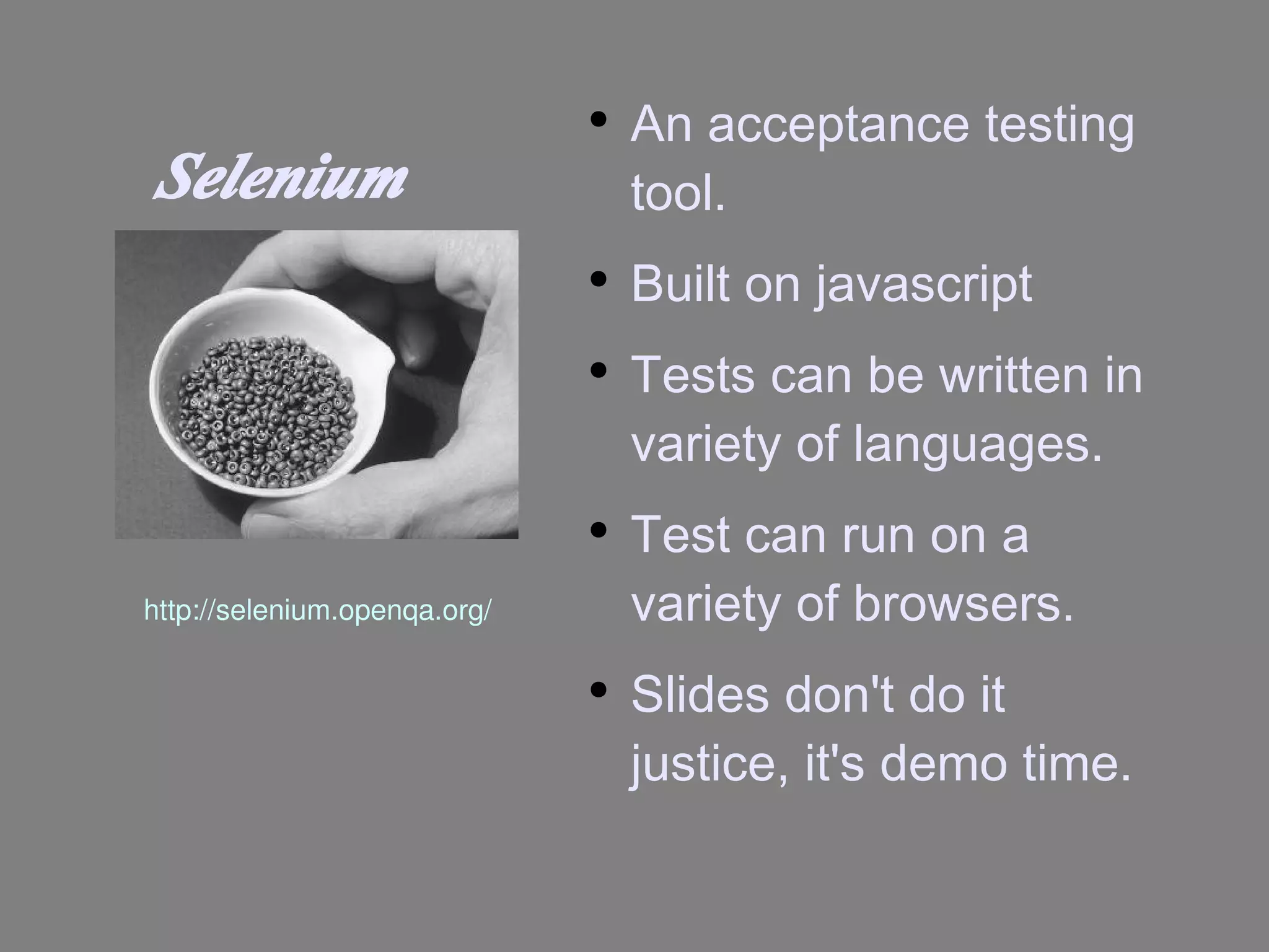 Selenium An acceptance testing tool. Built on javascript Tests can be written in variety of languages. Test can run on a variety of browsers. Slides don't do it justice, it's demo time. http://selenium.openqa.org/ 