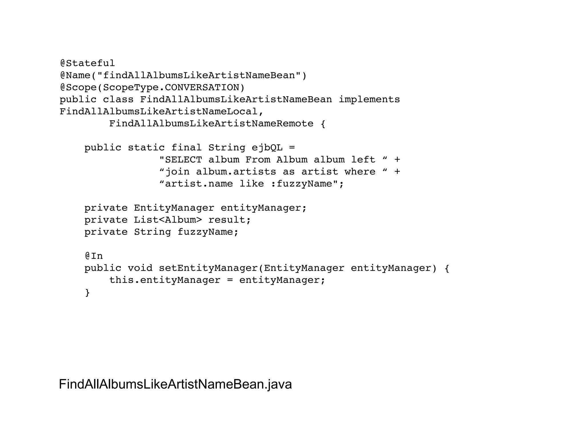 @Stateful @Name("findAllAlbumsLikeArtistNameBean") @Scope(ScopeType.CONVERSATION) public class FindAllAlbumsLikeArtistNameBean implements FindAllAlbumsLikeArtistNameLocal, FindAllAlbumsLikeArtistNameRemote { public static final String ejbQL =  "SELECT album From Album album left “ + “ join album.artists as artist where “ + “ artist.name like :fuzzyName"; private EntityManager entityManager; private List<Album> result; private String fuzzyName; @In public void setEntityManager(EntityManager entityManager) { this.entityManager = entityManager; } FindAllAlbumsLikeArtistNameBean.java 